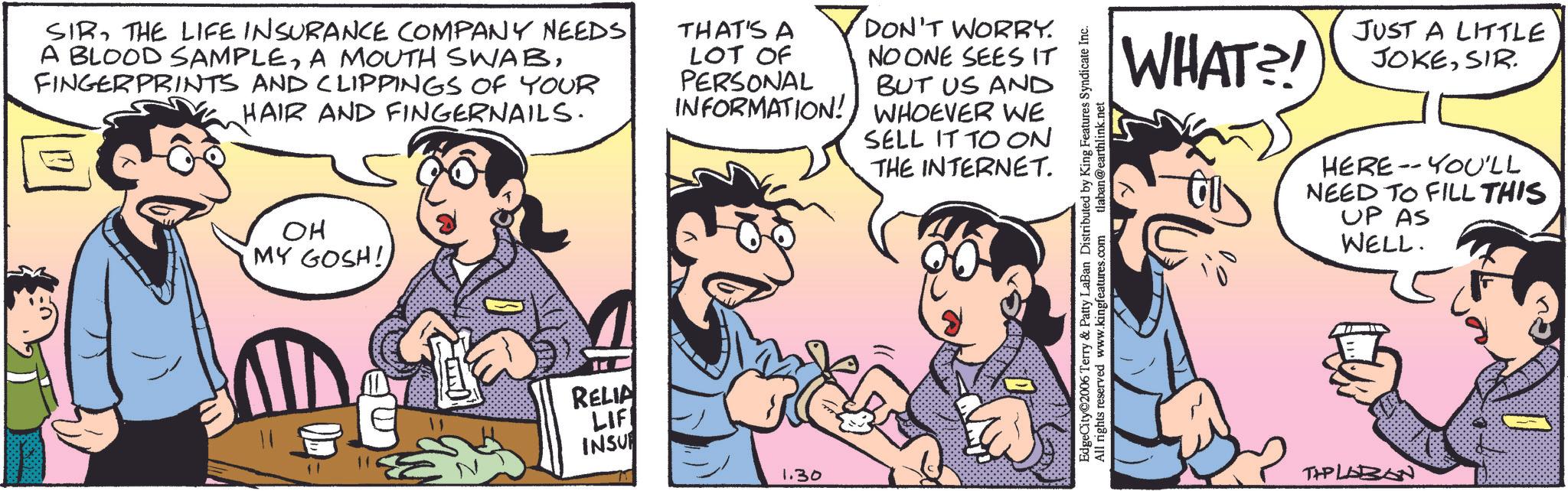 Animation OCR: SIRTHE LIFE INSURANCE COMPANY NEEDS A BLOOD SAMPLEFINGERPRINTS AND CLIPPINGS OF YOUR HAIR AND FINGERNAILS. THAT'S A LOT OF PERSONAL INFORMATION! DON'T WORRY. NO ONE SEES IT BUT US AND WHOEVER WE SELL IT TO ON THE INTERNET. ?? MY GOSH! ?? RELIA LIF INSU 1.30 EdgeCity?2006 Terry & Patty LaBan Distributed by King Features Syndicate Inc. All rights reserved www.kingfeatures.com tlaban@earthlink.net WHAT?! JUST A LITTLE JOKESIR. HERE YOU'LL NEED TO FILL THIS UP AS WELL. TAPLABON SIRTHE LIFE INSURANCE COMPANY NEEDS A BLOOD SAMPLEA MOUTH SWABFINGERPRINTS AND CLIPPINGS OF YOUR HAIR AND FINGERNAILS . THAT'S A LOT OF PERSONAL INFORMATION ! DON'T WORRY . NO ONE SEES IT BUT US AND WHOEVER WE SELL IT TO ON THE INTERNET . ?? MY GOSH ! ? ? RELIA LIF INSU 1.30 EdgeCity?2006 Terry & Patty LaBan Distributed by King Features Syndicate Inc. All rights reserved www.kingfeatures.com tlaban@earthlink.net WHAT ?! JUST A LITTLE JOKESIR . HERE YOU'LL NEED TO FILL THIS UP AS WELL . TAPLABON