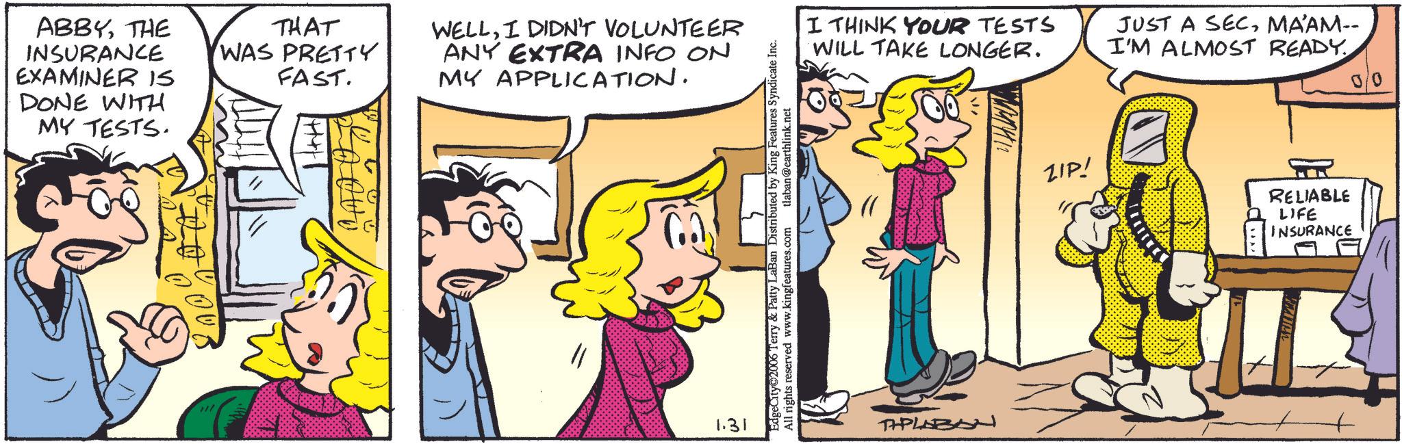 Comic book OCR: ABBYTHE INSURANCE EXAMINER IS DONE WITH MY TESTS. 0006 THAT WAS PRETTY FAST. WELLI DIDN'T VOLUNTEER ANY EXTRA INFO ON MY APPLICATION. 1.31 EdgeCity©2006 Terry & Patty LaBan Distributed by King Features Syndicate Inc. All rights reserved www.kingfeatures.com tlaban@earthlink.net I THINK YOUR TESTS WILL TAKE LONGER. JUST A SECMA’AM-- I'M ALMOST READY 00 THPLABO ZIP! RELIABLE LIFE INSURANCE ABBYTHE INSURANCE EXAMINER IS DONE WITH MY TESTS . 0006 THAT WAS PRETTY FAST . WELLI DIDN'T VOLUNTEER ANY EXTRA INFO ON MY APPLICATION . 1.31 EdgeCity © 2006 Terry & Patty LaBan Distributed by King Features Syndicate Inc. All rights reserved www.kingfeatures.com tlaban@earthlink.net I THINK YOUR TESTS WILL TAKE LONGER . JUST A SECMA’AM-- I'M ALMOST READY 00 THPLABO ZIP ! RELIABLE LIFE INSURANCE