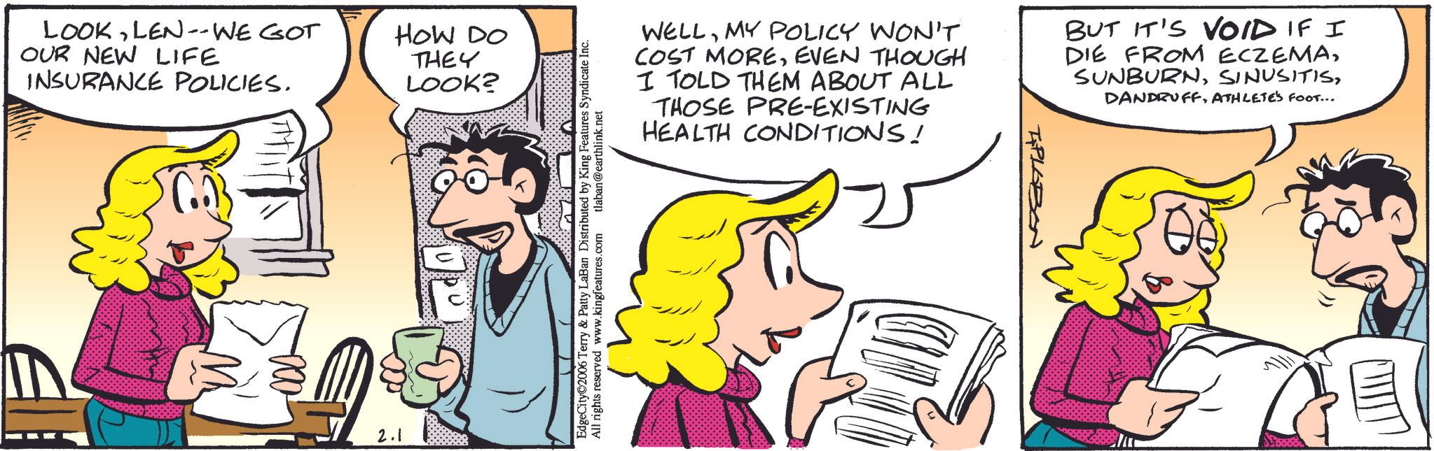 Animation OCR: LOOKLEN -- WE GOT OUR NEW LIFE INSURANCE POLICIES. 2.1 HOW DO THEY LOOK? EdgeCity©2006 Terry & Patty LaBan Distributed by King Features Syndicate Inc. All rights reserved www.kingfeatures.com tlaban@earthlink.net WELLMY POLICY WON'T COST MOREEVEN THOUGH I TOLD THEM ABOUT ALL THOSE PRE-EXISTING HEALTH CONDITIONS! BUT IT'S VOID IF I DIE FROM ECZEMAATHLETE'S FOOT... T&PLOBON LOOKLEN -- WE GOT OUR NEW LIFE INSURANCE POLICIES . 2.1 HOW DO THEY LOOK ? EdgeCity © 2006 Terry & Patty LaBan Distributed by King Features Syndicate Inc. All rights reserved www.kingfeatures.com tlaban@earthlink.net WELLMY POLICY WON'T COST MOREEVEN THOUGH I TOLD THEM ABOUT ALL THOSE PRE - EXISTING HEALTH CONDITIONS ! BUT IT'S VOID IF I DIE FROM ECZEMAATHLETE'S FOOT ... T & PLOBON