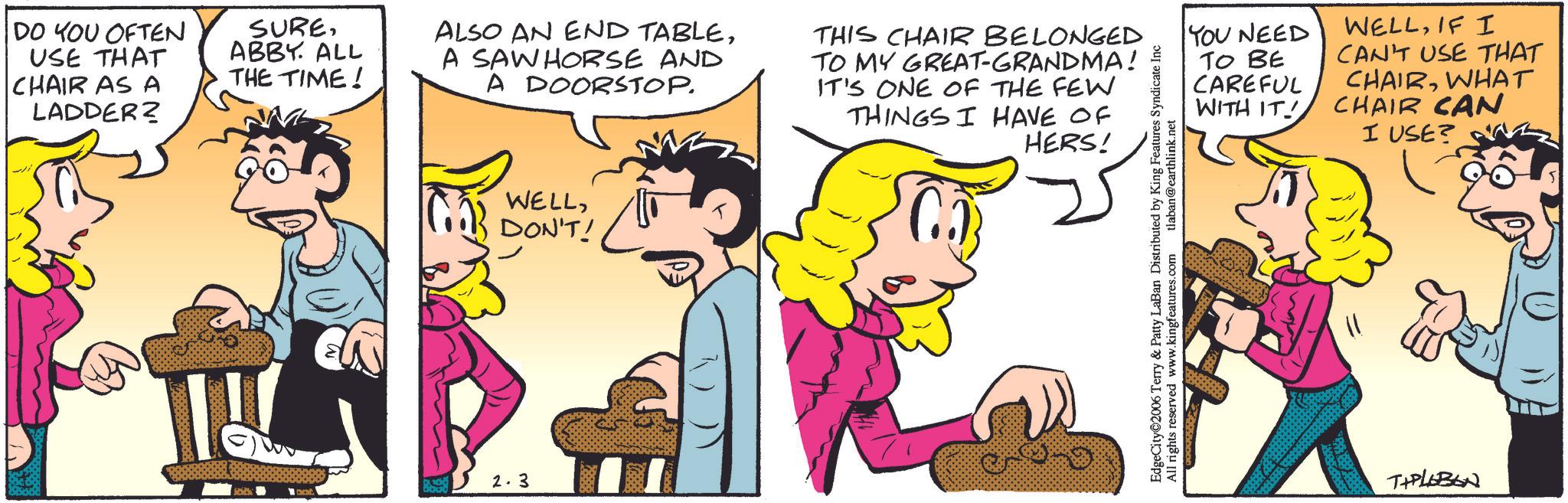Animated cartoon OCR: DO YOU OFTEN USE THAT CHAIR AS A LADDER? SUREABBY. ALL THE TIME! ALSO AN END TABLEA SAW HORSE AND A DOORSTOP. THIS CHAIR BELONGED TO MY GREAT-GRANDMA! IT'S ONE OF THE FEW THINGS I HAVE OF HERS! 32.3 WELLDON'T! EdgeCity 2006 Terry & Patty LaBan Distributed by King Features Syndicate Inc All rights reserved www.kingfeatures.com tlaban@earthlink.net YOU NEED TO BE WELLIF I CAN'T USE THAT CAREFUL WITH IT! CHAIRWHAT CHAIR CAN I USE? TYPLEBON DO YOU OFTEN USE THAT CHAIR AS A LADDER ? SUREABBY . ALL THE TIME ! ALSO AN END TABLEA SAW HORSE AND A DOORSTOP . THIS CHAIR BELONGED TO MY GREAT - GRANDMA ! IT'S ONE OF THE FEW THINGS I HAVE OF HERS ! 32.3 WELLDON'T ! EdgeCity 2006 Terry & Patty LaBan Distributed by King Features Syndicate Inc All rights reserved www.kingfeatures.com tlaban@earthlink.net YOU NEED TO BE WELLIF I CAN'T USE THAT CAREFUL WITH IT ! CHAIRWHAT CHAIR CAN I USE ? TYPLEBON