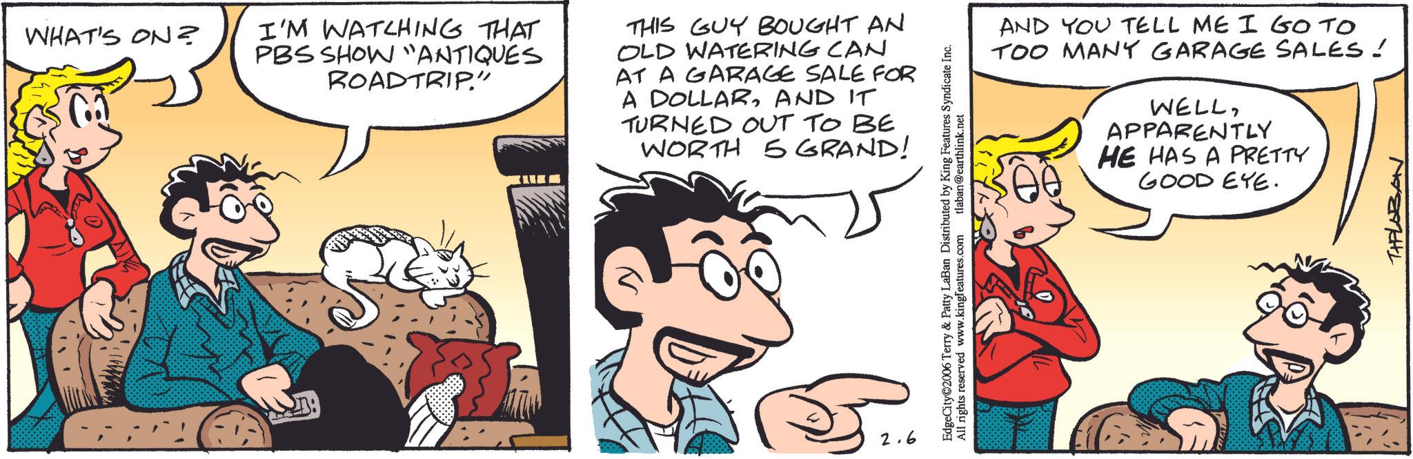 Animated cartoon OCR: WHAT'S ON? I'M WATCHING THAT PBS SHOW "ANTIQUES ROADTRIP." THIS GUY BOUGHT AN OLD WATERING CAN AT A GARAGE SALE FOR A DOLLARAND IT TURNED OUT TO BE WORTH 5GRAND! 2.6 AND YOU TELL ME I GO TO TOO MANY GARAGE SALES! WELLAPPARENTLY HE HAS A PRETTY GOOD EYE. EdgeCity©2006 Terry & Patty LaBan Distributed by King Features Syndicate Inc. All rights reserved www.kingfeatures.com tlaban@earthlink.net THELOBON WHAT'S ON ? I'M WATCHING THAT PBS SHOW " ANTIQUES ROADTRIP . " THIS GUY BOUGHT AN OLD WATERING CAN AT A GARAGE SALE FOR A DOLLARAND IT TURNED OUT TO BE WORTH 5GRAND ! 2.6 AND YOU TELL ME I GO TO TOO MANY GARAGE SALES ! WELLAPPARENTLY HE HAS A PRETTY GOOD EYE . EdgeCity © 2006 Terry & Patty LaBan Distributed by King Features Syndicate Inc. All rights reserved www.kingfeatures.com tlaban@earthlink.net THELOBON