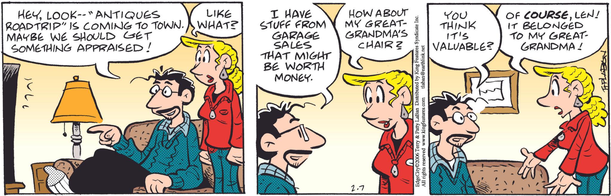 Comic book OCR: HEYLOOK-- "ANTIQUES ROADTRIP" IS COMING TO TOWN. WHAT? LIKE I HAVE MAYBE WE SHOULD GET STUFF FROM GARAGE SOMETHING APPRAISED! SALES THAT MIGHT BE WORTH MONEY. 2.7 HOW ABOUT MY GREAT- GRANDMA'S CHAIR? EdgeCity 2006 Terry & Patty LaBan Distributed by King Features Syndicate Inc. All rights reserved www.kingfeatures.com tlaban@earthlink.net You THINK IT'S VALUABLE? OF COURSELEN! IT BELONGED TO MY GREAT- GRANDMA! HEYLOOK-- " ANTIQUES ROADTRIP " IS COMING TO TOWN . WHAT ? LIKE I HAVE MAYBE WE SHOULD GET STUFF FROM GARAGE SOMETHING APPRAISED ! SALES THAT MIGHT BE WORTH MONEY . 2.7 HOW ABOUT MY GREAT- GRANDMA'S CHAIR ? EdgeCity 2006 Terry & Patty LaBan Distributed by King Features Syndicate Inc. All rights reserved www.kingfeatures.com tlaban@earthlink.net You THINK IT'S VALUABLE ? OF COURSELEN ! IT BELONGED TO MY GREAT- GRANDMA !