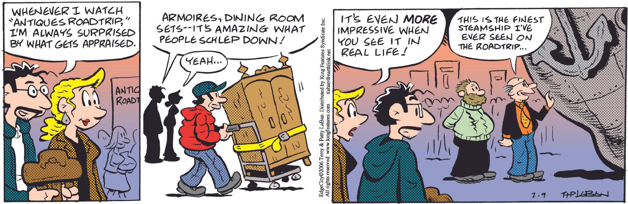 Fictional character OCR: WHENEVER I WATCH ANTIQUES ROADTRIP" I'M ALWAYS SURPRISED BY WHAT GETS APPRAISED. ARMOIRESDINING ROOM SETS ITS AMAZING WHAT PEOPLE SCHLEP DOWN! YEAH... ANTIC ROADT IN EdgeCity 2006 Terry & Patty LaBan Distributed by King Features Syndicate Inc. All rights reserved www.kingfeatures.com tlaban@earthlink.net IT'S EVEN MORE IMPRESSIVE WHEN YOU SEE IT IN REAL LIFE! THIS IS THE FINEST STEAMSHIP I'VE EVER SEEN ON THE ROADTRIP... 2.9 TAPLEBON WHENEVER I WATCH ANTIQUES ROADTRIP" I'M ALWAYS SURPRISED BY WHAT GETS APPRAISED . ARMOIRESDINING ROOM SETS ITS AMAZING WHAT PEOPLE SCHLEP DOWN ! YEAH ... ANTIC ROADT IN EdgeCity 2006 Terry & Patty LaBan Distributed by King Features Syndicate Inc. All rights reserved www.kingfeatures.com tlaban@earthlink.net IT'S EVEN MORE IMPRESSIVE WHEN YOU SEE IT IN REAL LIFE ! THIS IS THE FINEST STEAMSHIP I'VE EVER SEEN ON THE ROADTRIP ... 2.9 TAPLEBON