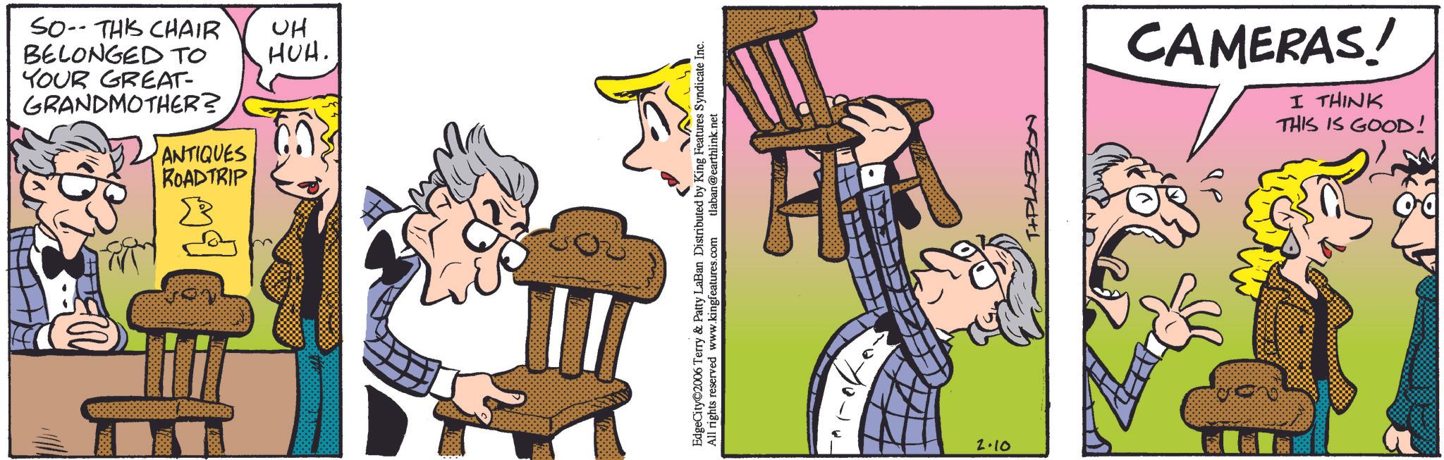 Comic book OCR: GRANDMOTHER? YOUR GREAT- BELONGED TO SO THIS CHAIR ROADTRIP ANTIQUES ?? HUH. ???? EdgeCity 2006 Terry & Patty LaBan Distributed by King Features Syndicate Inc. All rights reserved www.kingfeatures.com tlaban@earthlink.net H 2.10 T+PLABON CAMERAS! THIS IS GOOD! I THINK GRANDMOTHER ? YOUR GREAT- BELONGED TO SO THIS CHAIR ROADTRIP ANTIQUES ?? HUH . ???? EdgeCity 2006 Terry & Patty LaBan Distributed by King Features Syndicate Inc. All rights reserved www.kingfeatures.com tlaban@earthlink.net H 2.10 T + PLABON CAMERAS ! THIS IS GOOD ! I THINK