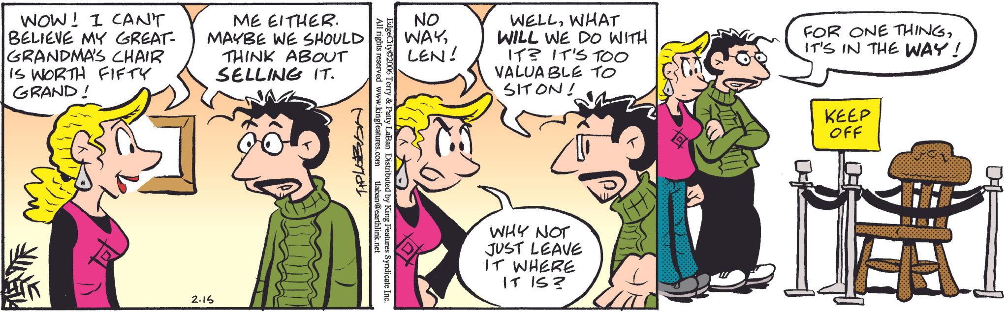Animated cartoon OCR: NO WAYLEN! All rights reserved www.kingfeatures.com WOW! I CAN'T BELIEVE MY GREAT- GRANDMA'S CHAIR IS WORTH FIFTY GRAND! ME EITHER. MAYBE WE SHOULD THINK ABOUT SELLING IT. 2.15 EdgeCity©2006 Terry & Patty LaBan Distributed by King Features Syndicate Inc. T+PLABON tlaban @earthlink.net WELLWHAT WILL WE DO WITH IT? IT'S TOO VALUABLE TO SITON! FOR ONE THINGIT'S IN THE WAY! WHY NOT JUST LEAVE IT WHERE IT IS? KEEP OFF H NO WAYLEN ! All rights reserved www.kingfeatures.com WOW ! I CAN'T BELIEVE MY GREAT- GRANDMA'S CHAIR IS WORTH FIFTY GRAND ! ME EITHER . MAYBE WE SHOULD THINK ABOUT SELLING IT . 2.15 EdgeCity © 2006 Terry & Patty LaBan Distributed by King Features Syndicate Inc. T + PLABON tlaban @ earthlink.net WELLWHAT WILL WE DO WITH IT ? IT'S TOO VALUABLE TO SITON ! FOR ONE THINGIT'S IN THE WAY ! WHY NOT JUST LEAVE IT WHERE IT IS ? KEEP OFF H