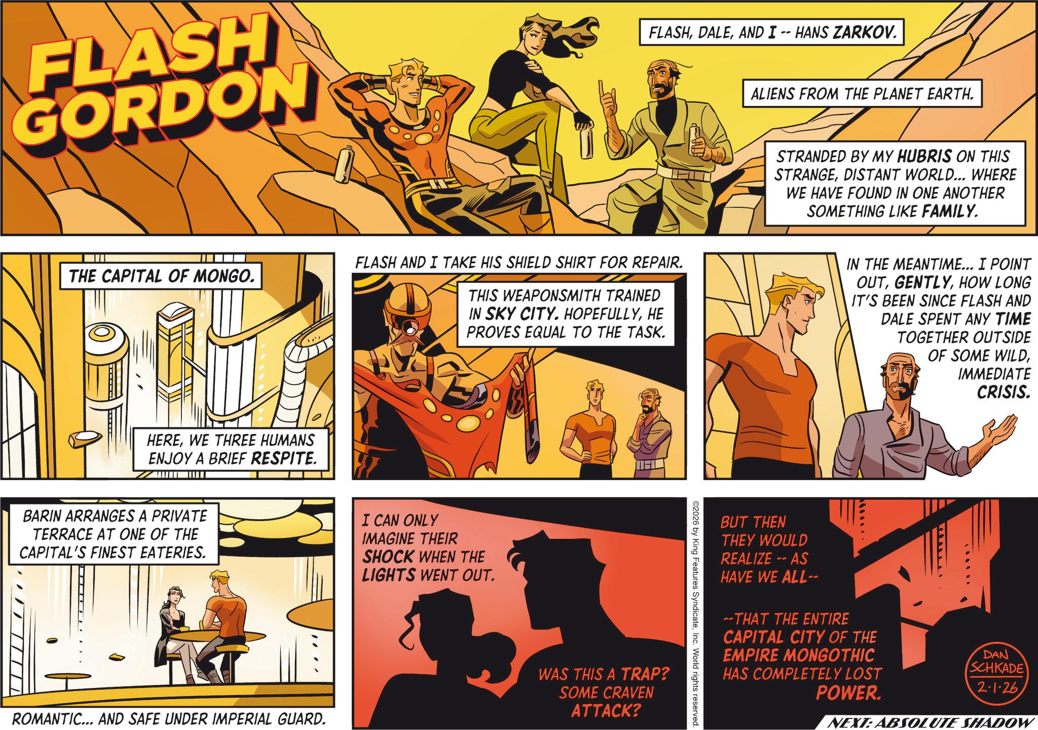 Hearing OCR: FLASH GORDON THE CAPITAL OF MONGO. HEREWE THREE HUMANS ENJOY A BRIEF RESPITE. BARIN ARRANGES A PRIVATE TERRACE AT ONE OF THE CAPITAL'S FINEST EATERIES. ROMANTIC... AND SAFE UNDER IMPERIAL GUARD. FLASHAND I -- HANS ZARKOV. FLASH AND I TAKE HIS SHIELD SHIRT FOR REPAIR. THIS WEAPONSMITH TRAINED IN SKY CITY. HOPEFULLYHE PROVES EQUAL TO THE TASK. I CAN ONLY IMAGINE THEIR SHOCK WHEN THE LIGHTS WENT OUT. WAS THIS A TRAP? SOME CRAVEN ATTACK? ©2026 by King Features SyndicateInc. World rights reserved. ALIENS FROM THE PLANET EARTH. STRANDED BY MY HUBRIS ON THIS STRANGEDISTANT WORLD... WHERE WE HAVE FOUND IN ONE ANOTHER SOMETHING LIKE FAMILY. IN THE MEANTIME... I POINT OUTHOW LONG IT'S BEEN SINCE FLASH AND DALE SPENT ANY TIME TOGETHER OUTSIDE OF SOME WILDIMMEDIATE CRISIS. BUT THEN THEY WOULD REALIZE -- AS HAVE WE ALL-- --THAT THE ENTIRE CAPITAL CITY OF THE EMPIRE MONGOTHIC HAS COMPLETELY LOST POWER. DAN SCHKADE 2.1.26 NEXT: ABSOLUTE SHADOW FLASH GORDON THE CAPITAL OF MONGO . HEREWE THREE HUMANS ENJOY A BRIEF RESPITE . BARIN ARRANGES A PRIVATE TERRACE AT ONE OF THE CAPITAL'S FINEST EATERIES . ROMANTIC ... AND SAFE UNDER IMPERIAL GUARD . FLASHAND I -- HANS ZARKOV . FLASH AND I TAKE HIS SHIELD SHIRT FOR REPAIR . THIS WEAPONSMITH TRAINED IN SKY CITY . HOPEFULLYHE PROVES EQUAL TO THE TASK . I CAN ONLY IMAGINE THEIR SHOCK WHEN THE LIGHTS WENT OUT . WAS THIS A TRAP ? SOME CRAVEN ATTACK ? © 2026 by King Features SyndicateInc. World rights reserved . ALIENS FROM THE PLANET EARTH . STRANDED BY MY HUBRIS ON THIS STRANGEDISTANT WORLD ... WHERE WE HAVE FOUND IN ONE ANOTHER SOMETHING LIKE FAMILY . IN THE MEANTIME ... I POINT OUTHOW LONG IT'S BEEN SINCE FLASH AND DALE SPENT ANY TIME TOGETHER OUTSIDE OF SOME WILDIMMEDIATE CRISIS . BUT THEN THEY WOULD REALIZE -- AS HAVE WE ALL-- --THAT THE ENTIRE CAPITAL CITY OF THE EMPIRE MONGOTHIC HAS COMPLETELY LOST POWER . DAN SCHKADE 2.1.26 NEXT : ABSOLUTE SHADOW