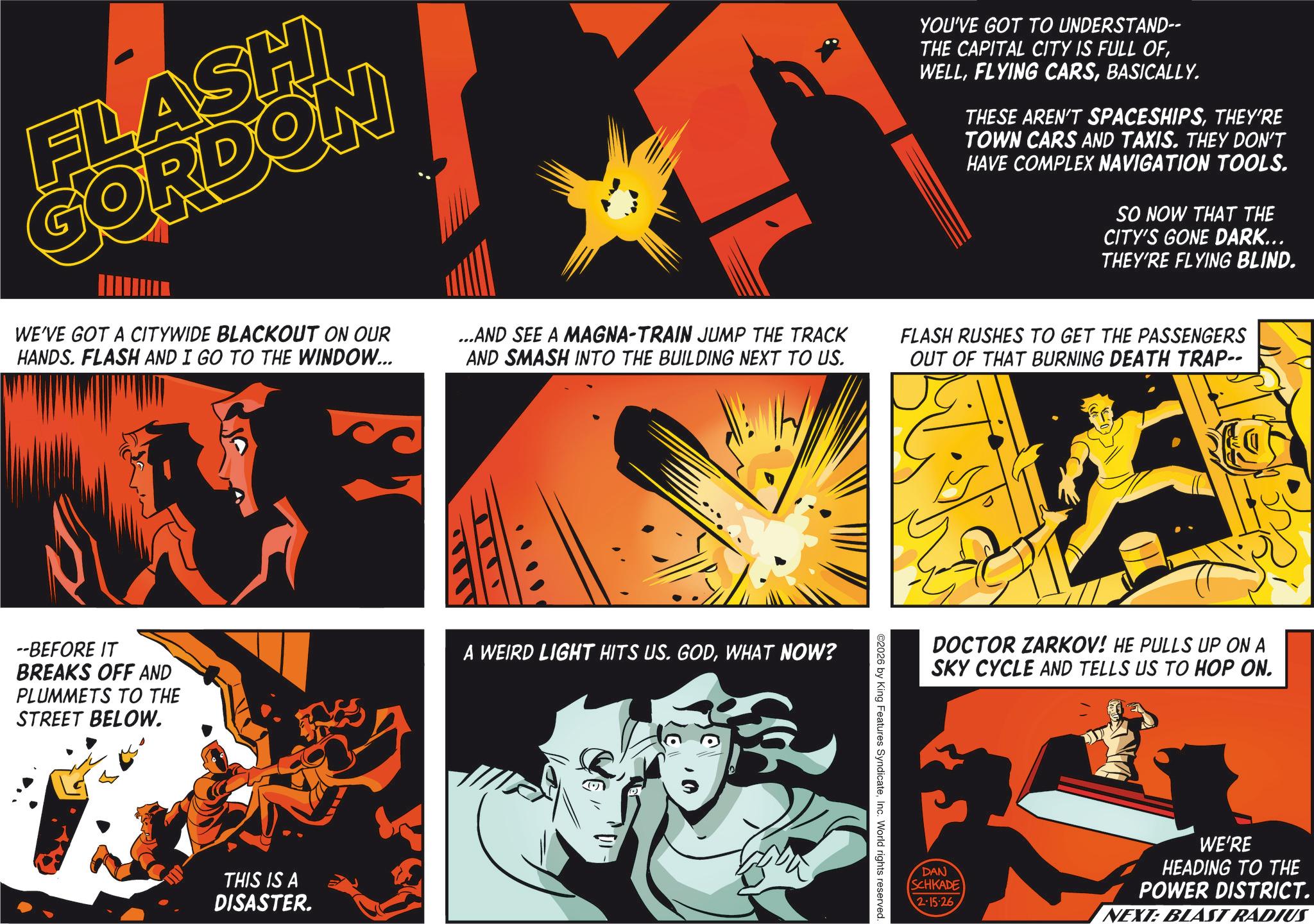 Comic book OCR: FLASH GORDON WE'VE GOT A CITYWIDE BLACKOUT ON OUR HANDS. FLASH AND I GO TO THE WINDOW... ...AND SEE A MAGNA-TRAIN JUMP THE TRACK AND SMASH INTO THE BUILDING NEXT TO US. YOU'VE GOT TO UNDERSTAND-- THE CAPITAL CITY IS FULL OFBASICALLY. THESE AREN'T SPACESHIPSTHEY'RE TOWN CARS AND TAXIS. THEY DON'T HAVE COMPLEX NAVIGATION TOOLS. SO NOW THAT THE CITY'S GONE DARK... THEY'RE FLYING BLIND. FLASH RUSHES TO GET THE PASSENGERS OUT OF THAT BURNING DEATH TRAP-- --BEFORE IT BREAKS OFF AND PLUMMETS TO THE STREET BELOW. A WEIRD LIGHT HITS US. GODWHAT NOW? THIS IS A DISASTER. ©2026 by King Features SyndicateInc. World rights reserved. DOCTOR ZARKOV! HE PULLS UP ON A SKY CYCLE AND TELLS US TO HOP ON. DAN SCHKADE 2-15-26 WE'RE HEADING TO THE POWER DISTRICT. NEXT: BLAST RADIUS FLASH GORDON WE'VE GOT A CITYWIDE BLACKOUT ON OUR HANDS . FLASH AND I GO TO THE WINDOW ... ... AND SEE A MAGNA - TRAIN JUMP THE TRACK AND SMASH INTO THE BUILDING NEXT TO US . YOU'VE GOT TO UNDERSTAND-- THE CAPITAL CITY IS FULL OFFLYING CARSBASICALLY . THESE AREN'T SPACESHIPSTHEY'RE TOWN CARS AND TAXIS . THEY DON'T HAVE COMPLEX NAVIGATION TOOLS . SO NOW THAT THE CITY'S GONE DARK ... THEY'RE FLYING BLIND . FLASH RUSHES TO GET THE PASSENGERS OUT OF THAT BURNING DEATH TRAP-- --BEFORE IT BREAKS OFF AND PLUMMETS TO THE STREET BELOW . A WEIRD LIGHT HITS US . GODWHAT NOW ? THIS IS A DISASTER . © 2026 by King Features SyndicateInc. World rights reserved . DOCTOR ZARKOV ! HE PULLS UP ON A SKY CYCLE AND TELLS US TO HOP ON . DAN SCHKADE 2-15-26 WE'RE HEADING TO THE POWER DISTRICT . NEXT : BLAST RADIUS