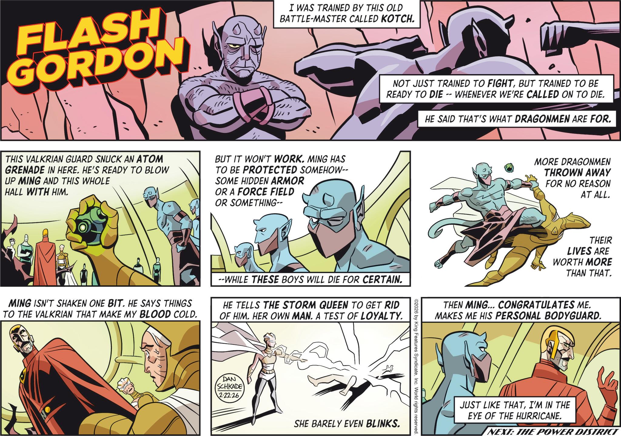 Animation OCR: FLASH GORDON I WAS TRAINED BY THIS OLD BATTLE-MASTER CALLED KOTCH. THIS VALKRIAN GUARD SNUCK AN ATOM GRENADE IN HERE. HE'S READY TO BLOW UP MING AND THIS WHOLE HALL WITH HIM. BUT IT WON'T WORK. MING HAS TO BE PROTECTED SOMEHOW-- SOME HIDDEN ARMOR OR A FORCE FIELD OR SOMETHING-- MING ISN'T SHAKEN ONE BIT. HE SAYS THINGS TO THE VALKRIAN THAT MAKE MY BLOOD COLD. NOT JUST TRAINED TO FIGHTBUT TRAINED TO BE READY TO DIE -- WHENEVER WE'RE CALLED ON TO DIE. HE SAID THAT'S WHAT DRAGONMEN ARE FOR. --WHILE THESE BOYS WILL DIE FOR CERTAIN. HE TELLS THE STORM QUEEN TO GET RID OF HIM. HER OWN MAN. A TEST OF LOYALTY. DAN SCHKADE 2-22-26 SHE BARELY EVEN BLINKS. 2026 by King Features SyndicateInc. World rights reserved. MORE DRAGONMEN THROWN AWAY FOR NO REASON AT ALL. THEIR LIVES ARE WORTH MORE THAN THAT. THEN MING... CONGRATULATES ME. MAKES ME HIS PERSONAL BODYGUARD. JUST LIKE THATI'M IN THE EYE OF THE HURRICANE. NEXT: THE POWER DISTRICT FLASH GORDON I WAS TRAINED BY THIS OLD BATTLE - MASTER CALLED KOTCH . THIS VALKRIAN GUARD SNUCK AN ATOM GRENADE IN HERE . HE'S READY TO BLOW UP MING AND THIS WHOLE HALL WITH HIM . BUT IT WON'T WORK . MING HAS TO BE PROTECTED SOMEHOW-- SOME HIDDEN ARMOR OR A FORCE FIELD OR SOMETHING-- MING ISN'T SHAKEN ONE BIT . HE SAYS THINGS TO THE VALKRIAN THAT MAKE MY BLOOD COLD . NOT JUST TRAINED TO FIGHTBUT TRAINED TO BE READY TO DIE -- WHENEVER WE'RE CALLED ON TO DIE . HE SAID THAT'S WHAT DRAGONMEN ARE FOR . --WHILE THESE BOYS WILL DIE FOR CERTAIN . HE TELLS THE STORM QUEEN TO GET RID OF HIM . HER OWN MAN . A TEST OF LOYALTY . DAN SCHKADE 2-22-26 SHE BARELY EVEN BLINKS . 2026 by King Features SyndicateInc. World rights reserved . MORE DRAGONMEN THROWN AWAY FOR NO REASON AT ALL . THEIR LIVES ARE WORTH MORE THAN THAT . THEN MING ... CONGRATULATES ME . MAKES ME HIS PERSONAL BODYGUARD . JUST LIKE THATI'M IN THE EYE OF THE HURRICANE . NEXT : THE POWER DISTRICT