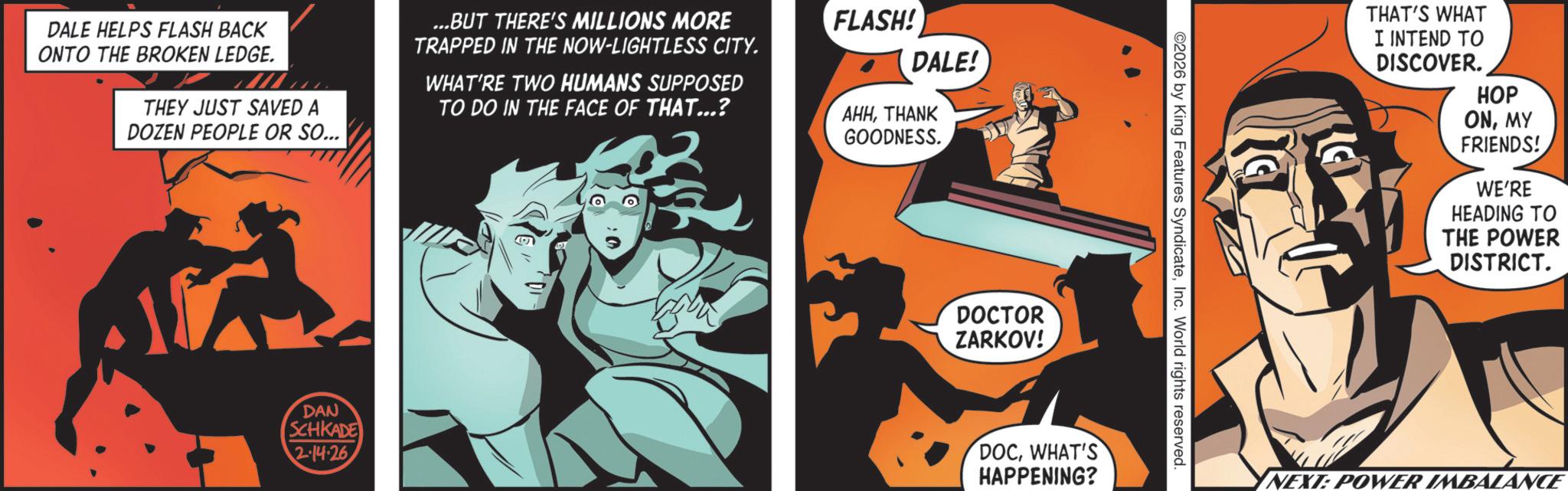Graphic design OCR: DALE HELPS FLASH BACK ONTO THE BROKEN LEDGE. THEY JUST SAVED A DOZEN PEOPLE OR SO... ...BUT THERE'S MILLIONS MORE TRAPPED IN THE NOW-LIGHTLESS CITY. WHAT'RE TWO HUMANS SUPPOSED TO DO IN THE FACE OF THAT...? FLASH! DALE! AHHTHANK GOODNESS. DAN SCHKADE 2.14.26 DOCTOR ZARKOV! DOCWHAT'S HAPPENING? ©2026 by King Features SyndicateInc. World rights reserved. ??? THAT'S WHAT I INTEND TO DISCOVER. HOP ONMY FRIENDS! WE'RE HEADING TO THE POWER DISTRICT. NEXT: POWER IMBALANCE DALE HELPS FLASH BACK ONTO THE BROKEN LEDGE . THEY JUST SAVED A DOZEN PEOPLE OR SO ... ... BUT THERE'S MILLIONS MORE TRAPPED IN THE NOW - LIGHTLESS CITY . WHAT'RE TWO HUMANS SUPPOSED TO DO IN THE FACE OF THAT ... ? FLASH ! DALE ! AHHTHANK GOODNESS . DAN SCHKADE 2.14.26 DOCTOR ZARKOV ! DOCWHAT'S HAPPENING ? © 2026 by King Features SyndicateInc. World rights reserved . ??? THAT'S WHAT I INTEND TO DISCOVER . HOP ONMY FRIENDS ! WE'RE HEADING TO THE POWER DISTRICT . NEXT : POWER IMBALANCE