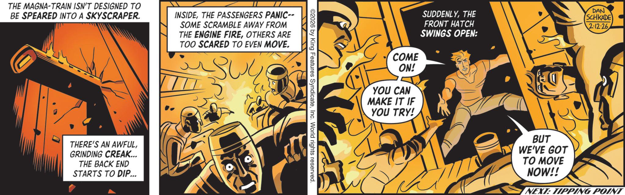 Graphic design OCR: THE MAGNA-TRAIN ISN'T DESIGNED TO BE SPEARED INTO A SKYSCRAPER. INSIDETHE PASSENGERS PANIC-- SOME SCRAMBLE AWAY FROM THE ENGINE FIREOTHERS ARE TOO SCARED TO EVEN MOVE. THERE'S AN AWFULGRINDING CREAK... THE BACK END STARTS TO DIP... ©2026 by King Features SyndicateInc. World rights reserved. SUDDENLYTHE FRONT HATCH SWINGS OPEN: COME ON! YOU CAN MAKE IT IF YOU TRY! DAN SCHKADE 2:12:26. BUT WE'VE GOT TO MOVE NOW!! NEXT: TIPPING POINT THE MAGNA - TRAIN ISN'T DESIGNED TO BE SPEARED INTO A SKYSCRAPER . INSIDETHE PASSENGERS PANIC-- SOME SCRAMBLE AWAY FROM THE ENGINE FIREOTHERS ARE TOO SCARED TO EVEN MOVE . THERE'S AN AWFULGRINDING CREAK ... THE BACK END STARTS TO DIP ... © 2026 by King Features SyndicateInc. World rights reserved . SUDDENLYTHE FRONT HATCH SWINGS OPEN : COME ON ! YOU CAN MAKE IT IF YOU TRY ! DAN SCHKADE 2:12:26 . BUT WE'VE GOT TO MOVE NOW !! NEXT : TIPPING POINT
