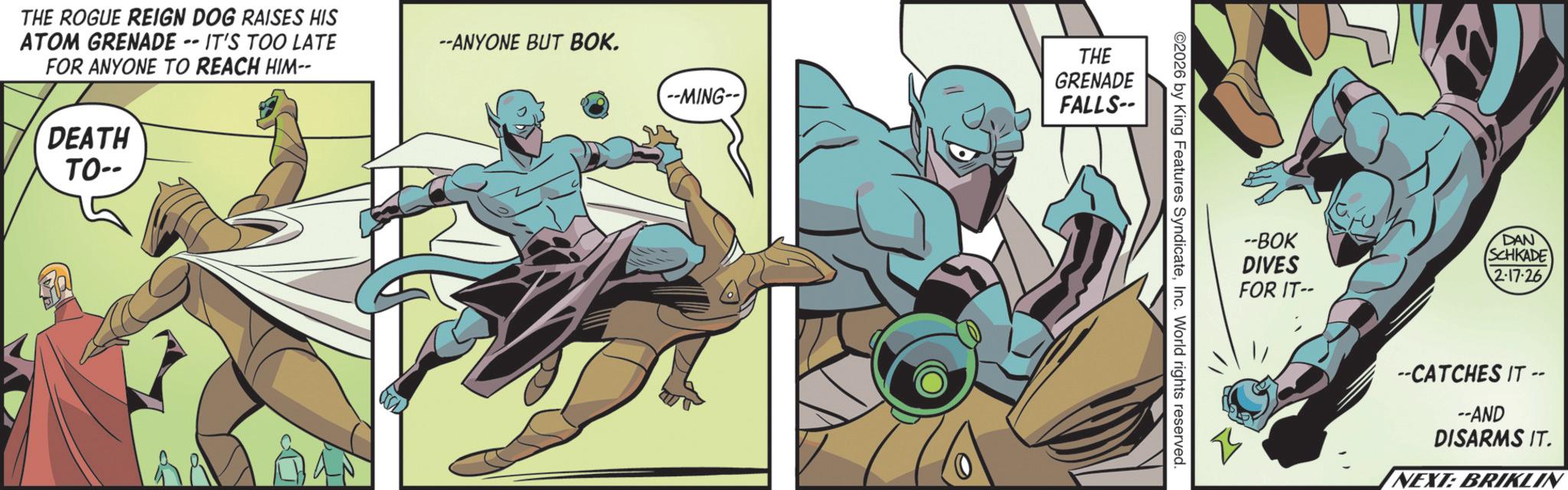 Superhero OCR: THE ROGUE REIGN DOG RAISES HIS ATOM GRENADE IT'S TOO LATE FOR ANYONE TO REACH HIM-- DEATH TO-- --ANYONE BUT BOK. THE GRENADE --MING-- FALLS-- 2026 by King Features SyndicateInc. World rights reserved. --BOK DIVES FOR IT-- DAN SCHKADE 2-17-26 --CATCHES IT -- --AND DISARMS IT. NEXT: BRIKLIN THE ROGUE REIGN DOG RAISES HIS ATOM GRENADE IT'S TOO LATE FOR ANYONE TO REACH HIM-- DEATH TO-- --ANYONE BUT BOK . THE GRENADE --MING-- FALLS-- 2026 by King Features SyndicateInc. World rights reserved . --BOK DIVES FOR IT-- DAN SCHKADE 2-17-26 --CATCHES IT -- --AND DISARMS IT . NEXT : BRIKLIN