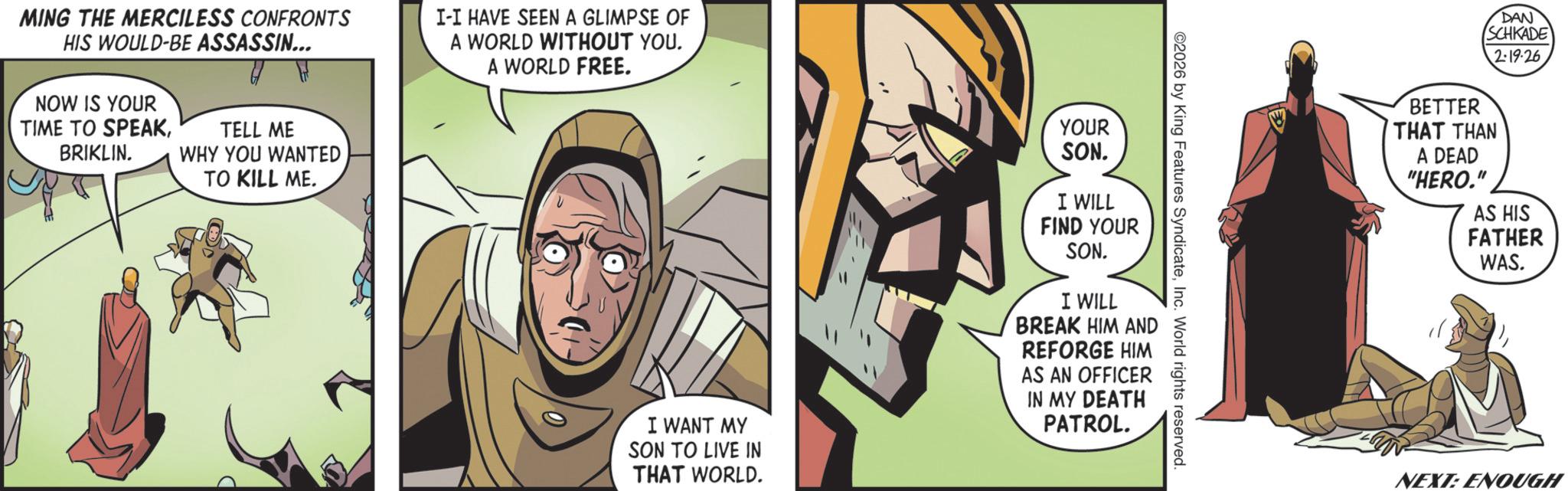 Animated cartoon OCR: MING THE MERCILESS CONFRONTS HIS WOULD-BE ASSASSIN... NOW IS YOUR TIME TO SPEAKBRIKLIN. TELL ME WHY YOU WANTED TO KILL ME. I-I HAVE SEEN A GLIMPSE OF A WORLD WITHOUT YOU. A WORLD FREE. YOUR SON. 2026 by King Features SyndicateInc. World rights reserved. I WANT MY SON TO LIVE IN THAT WORLD. I WILL FIND YOUR SON. I WILL BREAK HIM AND REFORGE HIM AS AN OFFICER IN MY DEATH PATROL. DAN SCHKADE 2:19-26 BETTER THAT THAN A DEAD "HERO." AS HIS FATHER WAS. NEXT: ENOUGH MING THE MERCILESS CONFRONTS HIS WOULD - BE ASSASSIN ... NOW IS YOUR TIME TO SPEAKBRIKLIN . TELL ME WHY YOU WANTED TO KILL ME . I - I HAVE SEEN A GLIMPSE OF A WORLD WITHOUT YOU . A WORLD FREE . YOUR SON . 2026 by King Features SyndicateInc. World rights reserved . I WANT MY SON TO LIVE IN THAT WORLD . I WILL FIND YOUR SON . I WILL BREAK HIM AND REFORGE HIM AS AN OFFICER IN MY DEATH PATROL . DAN SCHKADE 2 : 19-26 BETTER THAT THAN A DEAD " HERO . " AS HIS FATHER WAS . NEXT : ENOUGH