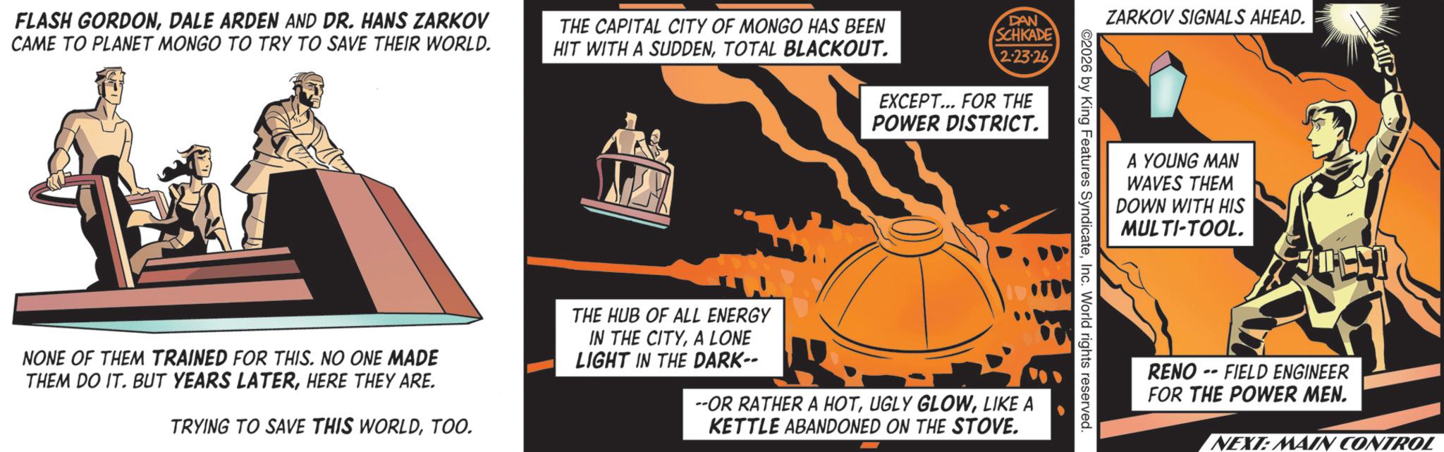 Graphic design OCR: FLASH GORDONDALE ARDEN AND DR. HANS ZARKOV CAME TO PLANET MONGO TO TRY TO SAVE THEIR WORLD. THE CAPITAL CITY OF MONGO HAS BEEN HIT WITH A SUDDENTOTAL BLACKOUT. DAN SCHKADE 2-23-26 EXCEPT... FOR THE POWER DISTRICT. ZARKOV SIGNALS AHEAD. A YOUNG MAN WAVES THEM DOWN WITH HIS MULTI-TOOL. 2026 by King Features SyndicateInc. World rights reserved. NONE OF THEM TRAINED FOR THIS. NO ONE MADE THEM DO IT. BUT YEARS LATERHERE THEY ARE. TRYING TO SAVE THIS WORLDTOO. THE HUB OF ALL ENERGY IN THE CITYA LONE LIGHT IN THE DARK-- --OR RATHER A HOTLIKE A KETTLE ABANDONED ON THE STOVE. RENO --FIELD ENGINEER FOR THE POWER MEN. NEXT: MAIN CONTROL FLASH GORDONDALE ARDEN AND DR . HANS ZARKOV CAME TO PLANET MONGO TO TRY TO SAVE THEIR WORLD . THE CAPITAL CITY OF MONGO HAS BEEN HIT WITH A SUDDENTOTAL BLACKOUT . DAN SCHKADE 2-23-26 EXCEPT ... FOR THE POWER DISTRICT . ZARKOV SIGNALS AHEAD . A YOUNG MAN WAVES THEM DOWN WITH HIS MULTI - TOOL . 2026 by King Features SyndicateInc. World rights reserved . NONE OF THEM TRAINED FOR THIS . NO ONE MADE THEM DO IT . BUT YEARS LATERHERE THEY ARE . TRYING TO SAVE THIS WORLDTOO . THE HUB OF ALL ENERGY IN THE CITYA LONE LIGHT IN THE DARK-- --OR RATHER A HOTUGLY GLOWLIKE A KETTLE ABANDONED ON THE STOVE . RENO --FIELD ENGINEER FOR THE POWER MEN . NEXT : MAIN CONTROL