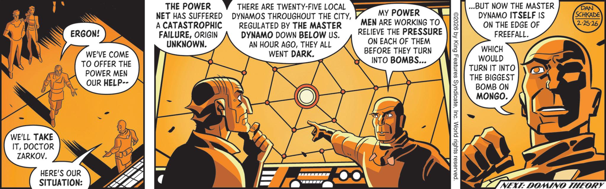 Animated cartoon OCR: ERGON! WE'VE COME TO OFFER THE POWER MEN OUR HELP-- WE'LL TAKE ITDOCTOR ZARKOV. HERE'S OUR SITUATION: THE POWER NET HAS SUFFERED A CATASTROPHIC FAILUREORIGIN UNKNOWN. THERE ARE TWENTY-FIVE LOCAL DYNAMOS THROUGHOUT THE CITYREGULATED BY THE MASTER DYNAMO DOWN BELOW US. AN HOUR AGOTHEY ALL WENT DARK. MY POWER MEN ARE WORKING TO RELIEVE THE PRESSURE ON EACH OF THEM BEFORE THEY TURN INTO BOMBS... ...BUT NOW THE MASTER DYNAMO ITSELF IS ON THE EDGE OF FREEFALL. DAN SCHKADE 2-25-26 WHICH WOULD TURN IT INTO THE BIGGEST BOMB ON MONGO. 2026 by King Features SyndicateInc. World rights reserved. NEXT: DOMINO THEORY ERGON ! WE'VE COME TO OFFER THE POWER MEN OUR HELP-- WE'LL TAKE ITDOCTOR ZARKOV . HERE'S OUR SITUATION : THE POWER NET HAS SUFFERED A CATASTROPHIC FAILUREORIGIN UNKNOWN . THERE ARE TWENTY - FIVE LOCAL DYNAMOS THROUGHOUT THE CITYREGULATED BY THE MASTER DYNAMO DOWN BELOW US . AN HOUR AGOTHEY ALL WENT DARK . MY POWER MEN ARE WORKING TO RELIEVE THE PRESSURE ON EACH OF THEM BEFORE THEY TURN INTO BOMBS ... ... BUT NOW THE MASTER DYNAMO ITSELF IS ON THE EDGE OF FREEFALL . DAN SCHKADE 2-25-26 WHICH WOULD TURN IT INTO THE BIGGEST BOMB ON MONGO . 2026 by King Features SyndicateInc. World rights reserved . NEXT : DOMINO THEORY