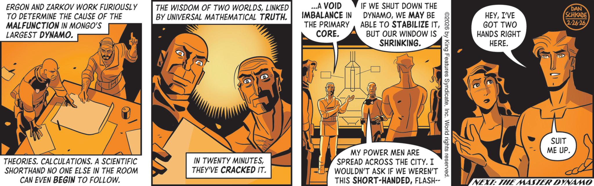 Publication OCR: ERGON AND ZARKOV WORK FURIOUSLY TO DETERMINE THE CAUSE OF THE MALFUNCTION IN MONGO'S LARGEST DYNAMO. THE WISDOM OF TWO WORLDSLINKED BY UNIVERSAL MATHEMATICAL TRUTH. ...A VOID IMBALANCE IN THE PRIMARY CORE. IF WE SHUT DOWN THE DYNAMOWE MAY BE ABLE TO STABILIZE ITBUT OUR WINDOW IS SHRINKING. THEORIES. CALCULATIONS. A SCIENTIFIC SHORTHAND NO ONE ELSE IN THE ROOM CAN EVEN BEGIN TO FOLLOW. IN TWENTY MINUTESTHEY'VE CRACKED IT. 2026 by King Features SyndicateInc. World rights reserved. MY POWER MEN ARE SPREAD ACROSS THE CITY. I WOULDN'T ASK IF WE WEREN'T THIS SHORT-HANDEDFLASH-- HEYI'VE GOT TWO DAN SCHKADE 2-26-26 HANDS RIGHT HERE. SUIT ME UP. NEXT: THE MASTER DYNAMO ERGON AND ZARKOV WORK FURIOUSLY TO DETERMINE THE CAUSE OF THE MALFUNCTION IN MONGO'S LARGEST DYNAMO . THE WISDOM OF TWO WORLDSLINKED BY UNIVERSAL MATHEMATICAL TRUTH . ... A VOID IMBALANCE IN THE PRIMARY CORE . IF WE SHUT DOWN THE DYNAMOWE MAY BE ABLE TO STABILIZE ITBUT OUR WINDOW IS SHRINKING . THEORIES . CALCULATIONS . A SCIENTIFIC SHORTHAND NO ONE ELSE IN THE ROOM CAN EVEN BEGIN TO FOLLOW . IN TWENTY MINUTESTHEY'VE CRACKED IT . 2026 by King Features SyndicateInc. World rights reserved . MY POWER MEN ARE SPREAD ACROSS THE CITY . I WOULDN'T ASK IF WE WEREN'T THIS SHORT - HANDEDFLASH-- HEYI'VE GOT TWO DAN SCHKADE 2-26-26 HANDS RIGHT HERE . SUIT ME UP . NEXT : THE MASTER DYNAMO