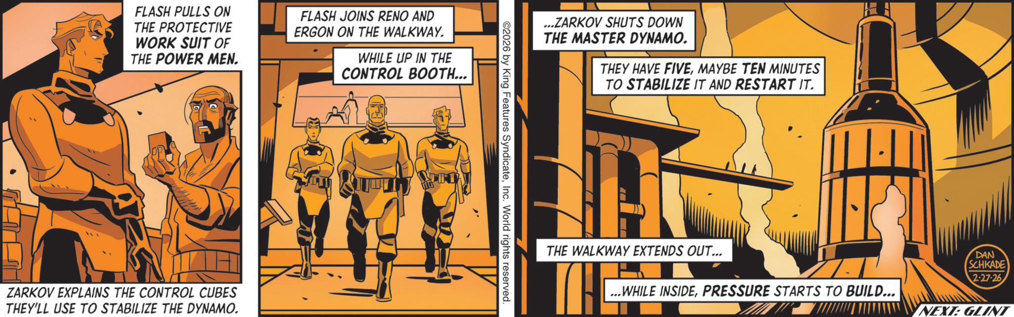 Animated cartoon OCR: FLASH PULLS ON THE PROTECTIVE WORK SUIT OF THE POWER MEN. FLASH JOINS RENO AND ERGON ON THE WALKWAY. WHILE UP IN THE CONTROL BOOTH... ZARKOV EXPLAINS THE CONTROL CUBES THEY'LL USE TO STABILIZE THE DYNAMO. ...ZARKOV SHUTS DOWN THE MASTER DYNAMO. THEY HAVE FIVEMAYBE TEN MINUTES TO STABILIZE IT AND RESTART IT. ©2026 by King Features SyndicateInc. World rights reserved. THE WALKWAY EXTENDS OUT... DAN SCHKADE 2-27-26 ...WHILE INSIDEPRESSURE STARTS TO BUILD... NEXT: GLINT FLASH PULLS ON THE PROTECTIVE WORK SUIT OF THE POWER MEN . FLASH JOINS RENO AND ERGON ON THE WALKWAY . WHILE UP IN THE CONTROL BOOTH ... ZARKOV EXPLAINS THE CONTROL CUBES THEY'LL USE TO STABILIZE THE DYNAMO . ... ZARKOV SHUTS DOWN THE MASTER DYNAMO . THEY HAVE FIVEMAYBE TEN MINUTES TO STABILIZE IT AND RESTART IT . © 2026 by King Features SyndicateInc. World rights reserved . THE WALKWAY EXTENDS OUT ... DAN SCHKADE 2-27-26 ... WHILE INSIDEPRESSURE STARTS TO BUILD ... NEXT : GLINT