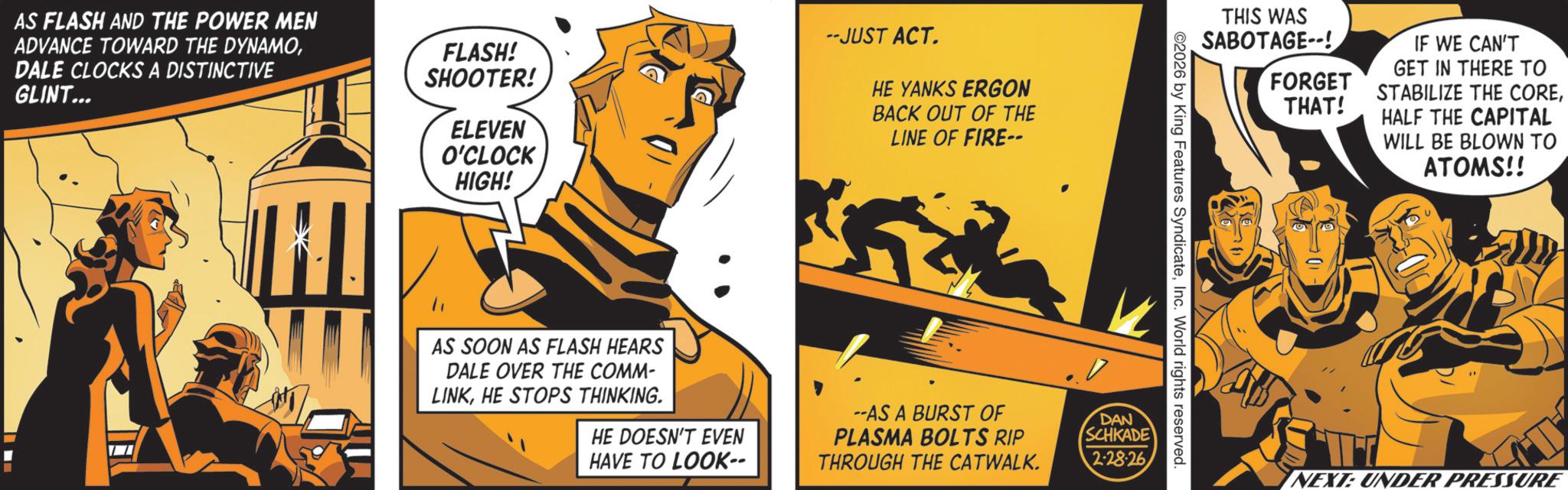 Graphics OCR: AS FLASH AND THE POWER MEN ADVANCE TOWARD THE DYNAMODALE CLOCKS A DISTINCTIVE GLINT... FLASH! SHOOTER! ELEVEN O'CLOCK HIGH! --JUST ACT. HE YANKS ERGON BACK OUT OF THE LINE OF FIRE-- THIS WAS SABOTAGE--! FORGET THAT! IF WE CAN'T GET IN THERE TO STABILIZE THE COREHALF THE CAPITAL WILL BE BLOWN TO ATOMS!! 2026 by King Features SyndicateInc. World rights reserved. AS SOON AS FLASH HEARS DALE OVER THE COMM- LINKHE STOPS THINKING. HE DOESN'T EVEN HAVE TO LOOK-- --AS A BURST OF PLASMA BOLTS RIP THROUGH THE CATWALK. DAN SCHKADE 2-28-26 NEXT: UNDER PRESSURE AS FLASH AND THE POWER MEN ADVANCE TOWARD THE DYNAMODALE CLOCKS A DISTINCTIVE GLINT ... FLASH ! SHOOTER ! ELEVEN O'CLOCK HIGH ! --JUST ACT . HE YANKS ERGON BACK OUT OF THE LINE OF FIRE-- THIS WAS SABOTAGE-- ! FORGET THAT ! IF WE CAN'T GET IN THERE TO STABILIZE THE COREHALF THE CAPITAL WILL BE BLOWN TO ATOMS !! 2026 by King Features SyndicateInc. World rights reserved . AS SOON AS FLASH HEARS DALE OVER THE COMM- LINKHE STOPS THINKING . HE DOESN'T EVEN HAVE TO LOOK-- --AS A BURST OF PLASMA BOLTS RIP THROUGH THE CATWALK . DAN SCHKADE 2-28-26 NEXT : UNDER PRESSURE