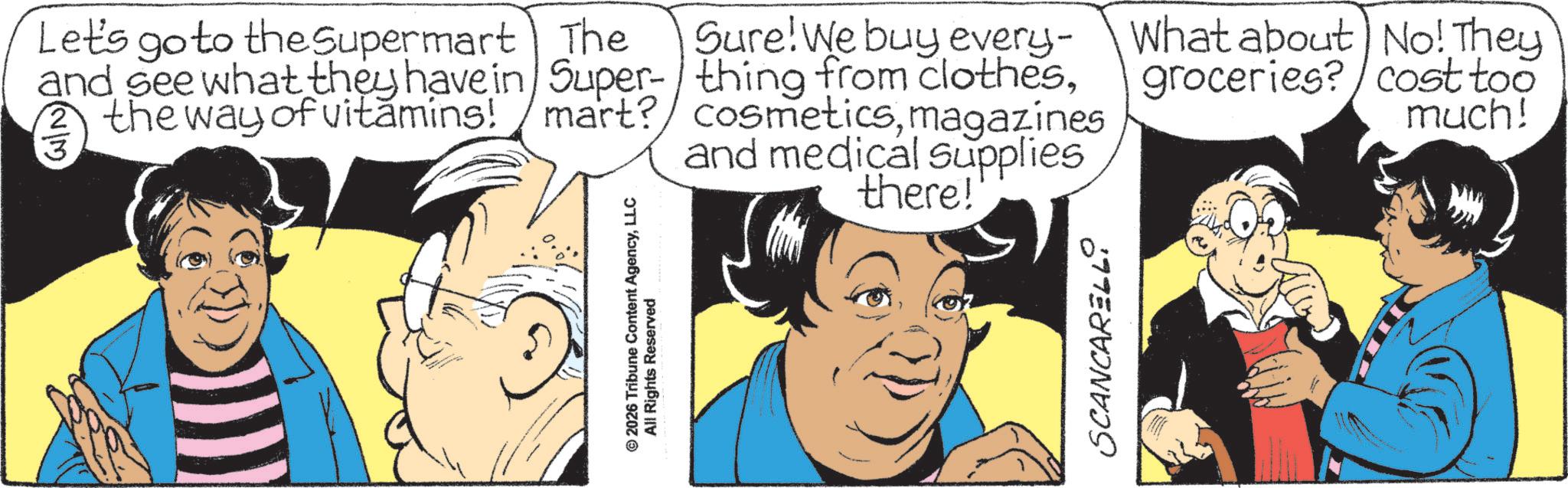 Graphics OCR: © 2026 Tribune Content AgencyLLC All Rights Reserved Sure! We buy every- What about No! They groceries? cost too much! Let's go to the Supermart The and see what they have in Super-/thing from clothesmagazines and medical supplies there! SCANCARELL © 2026 Tribune Content AgencyLLC All Rights Reserved Sure ! We buy every- What about No ! They groceries ? cost too much ! Let's go to the Supermart The and see what they have in Super- / thing from clothesthe way of vitamins ! mart ? cosmeticsmagazines and medical supplies there ! SCANCARELL