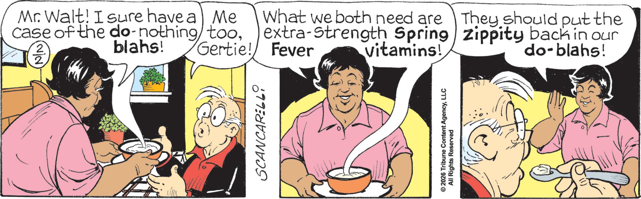 Graphics OCR: Mr. Walt! I sure have a Me case of the do-nothing tooblahs! 2 2 SCANCARELLi Gertie! What we both need are They should put the extra-Strength Spring Zippity back in our Fever vitamins! do-blahs! © 2026 Tribune Content AgencyLLC All Rights Reserved Mr. Walt ! I sure have a Me case of the do - nothing tooblahs ! 2 2 SCANCARELLi Gertie ! What we both need are They should put the extra - Strength Spring Zippity back in our Fever vitamins ! do - blahs ! © 2026 Tribune Content AgencyLLC All Rights Reserved