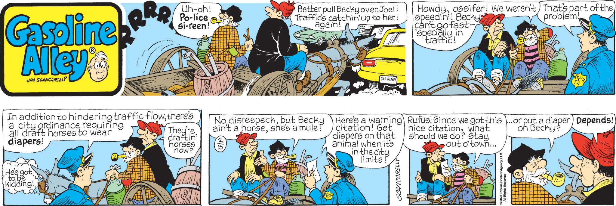 Animated cartoon OCR: Gasoline Alley's JIM SCANCARELLI Uh-oh! Po-lice si-reen! Better pull Becky overJoel! Traffic's catchin'up to her! again! Howdyossifer! We weren't) That's part of the speedin'! Becky can't go fast- 'specially in traffic! problem! GAS ALLEY POLICE In addition to hindering traffic flowthere's a city ordinancerequiring all draft horses to wear diapers! He's got to be Kidding!They're draftin' horses now? No disrespeckbut Becky ain't a horseshe's a mule! Here's a warning citation! Get diapers on that animal when it's in the city limits! SCANCARELLY Rufus! Since we got this...or put a diaper) Depends!) nice citationwhat Should we do? Stay out o'town... 2026 Inbune Content AgencyLLC on Becky? Gasoline Alley's JIM SCANCARELLI Uh - oh ! Po - lice si - reen ! Better pull Becky overJoel ! Traffic's catchin'up to her ! again ! Howdyossifer ! We weren't ) That's part of the speedin ' ! Becky can't go fast- ' specially in traffic ! problem ! GAS ALLEY POLICE In addition to hindering traffic flowthere's a city ordinancerequiring all draft horses to wear diapers ! He's got to be Kidding !They're draftin ' horses now ? No disrespeckbut Becky ain't a horseshe's a mule ! Here's a warning citation ! Get diapers on that animal when it's in the city limits ! SCANCARELLY Rufus ! Since we got this ... or put a diaper ) Depends ! ) nice citationwhat Should we do ? Stay out o'town ... 2026 Inbune Content AgencyLLC on Becky ?
