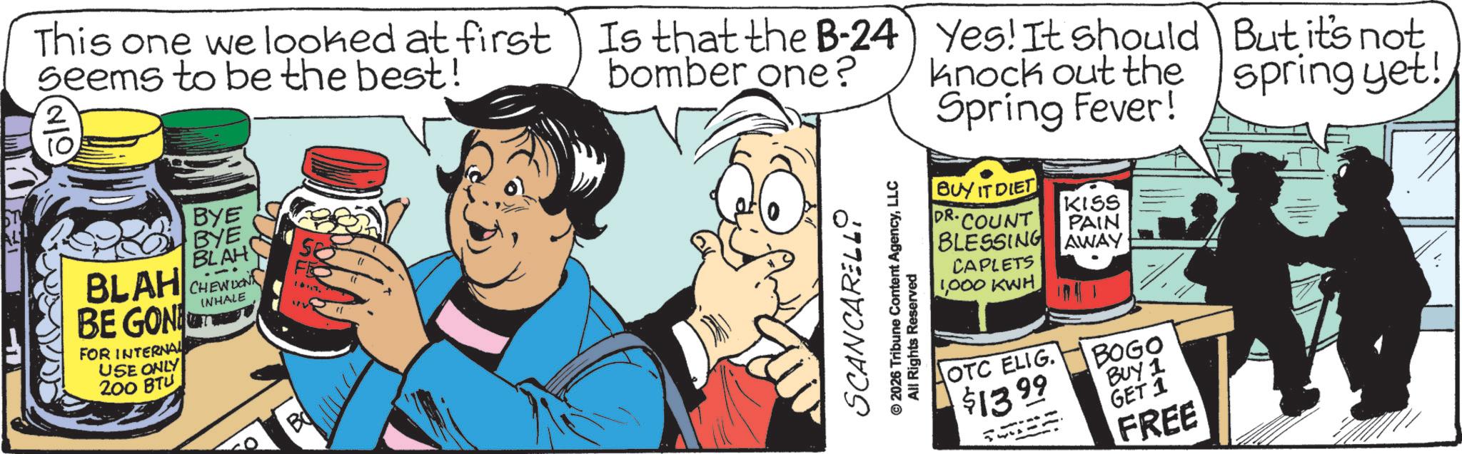 Comics OCR: This one we looked at first seems to be the best! € BLAH BE GON FOR INTERNAL USE ONLY 200 BTU BYE BYE BLAH CHEW DON INHALE B Is that the B-24 Is that the B-24) bomber one? © 2026 Tribune Content AgencyLLC SCANCARELLO All Rights Reserved Yes! It should knock out the Spring Fever! BUY IT DIET KISS DR.COUNT PAIN BLESSING AWAY CAPLETS 1000 KWH OTC ELIG. BOGO $1399 BUY 1 GET 1 FREE But it's not spring yet! This one we looked at first seems to be the best ! € BLAH BE GON FOR INTERNAL USE ONLY 200 BTU BYE BYE BLAH CHEW DON INHALE B Is that the B - 24 Is that the B - 24 ) bomber one ? © 2026 Tribune Content AgencyLLC SCANCARELLO All Rights Reserved Yes ! It should knock out the Spring Fever ! BUY IT DIET KISS DR.COUNT PAIN BLESSING AWAY CAPLETS 1000 KWH OTC ELIG . BOGO $ 1399 BUY 1 GET 1 FREE But it's not spring yet !