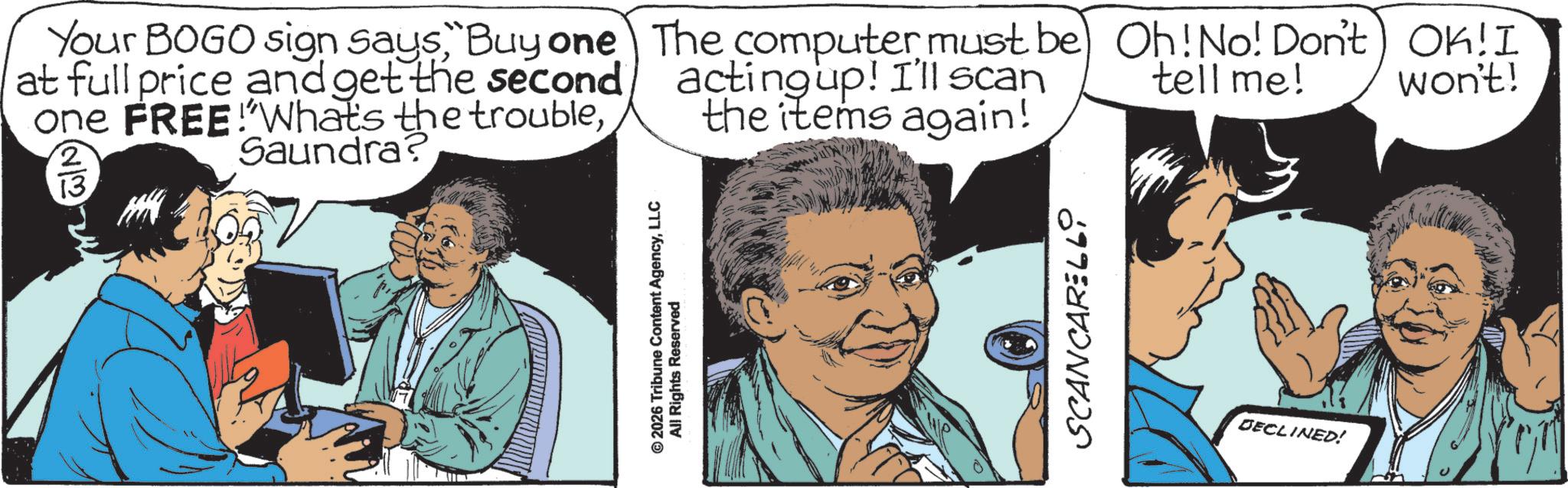 Fictional character OCR: Your BOGO sign says"Buy one at full price and get the second one FREE!Whats the troubleSaundra? 2 13 The computer must be acting up! I'll scan the items again! Oh! No! Don't OK!I tell me! won't! © 2026 Tribune Content AgencyLLC All Rights Reserved SCANCARELL0 DECLINED! Your BOGO sign says" Buy one at full price and get the second one FREE ! Whats the troubleSaundra ? 2 13 The computer must be acting up ! I'll scan the items again ! Oh ! No ! Don't OK ! I tell me ! won't ! © 2026 Tribune Content AgencyLLC All Rights Reserved SCANCARELL0 DECLINED !