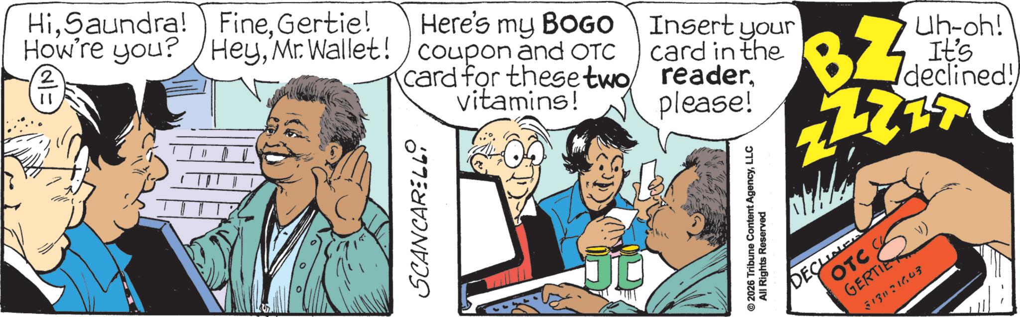 Comic book OCR: HiSaundra! How're you? 2 FineGertie! HeyMr. Wallet! Here's my BOGO coupon and OTC card for these two Insert your card in the readervitamins! please! SCANCARELL © 2026 Tribune Content AgencyLLC All Rights Reserved BZ Uh-oh! It's declined! OTC GERTIE DECLINE 51331643 ) HiSaundra ! How're you ? 2 FineGertie ! HeyMr. Wallet ! Here's my BOGO coupon and OTC card for these two Insert your card in the readervitamins ! please ! SCANCARELL © 2026 Tribune Content AgencyLLC All Rights Reserved BZ Uh - oh ! It's declined ! OTC GERTIE DECLINE 51331643 )