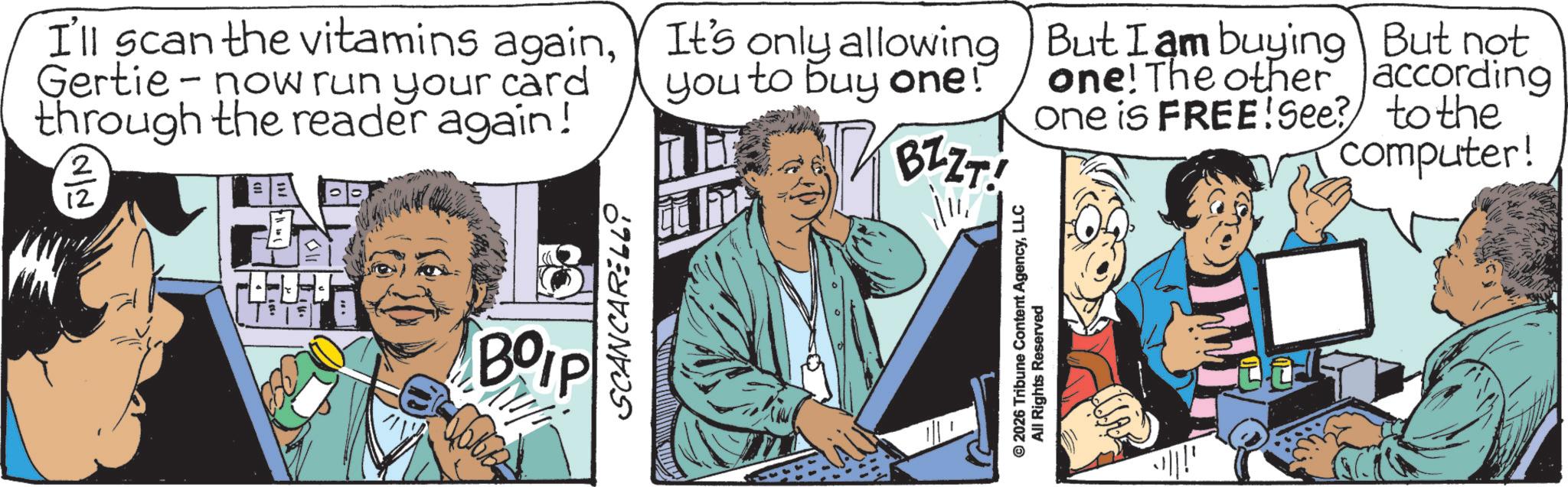 Comic book OCR: - I'll scan the vitamins againGertie now run your card through the reader again! (2/2 12 BOIP SCANCARELL It's only allowing you to buy one! BZZT! ? © 2026 Tribune Content AgencyLLC All Rights Reserved But I am buying But not one! The other according one is FREE! See? to the computer! - I'll scan the vitamins againGertie now run your card through the reader again ! ( 2/2 12 BOIP SCANCARELL It's only allowing you to buy one ! BZZT ! ? © 2026 Tribune Content AgencyLLC All Rights Reserved But I am buying But not one ! The other according one is FREE ! See ? to the computer !