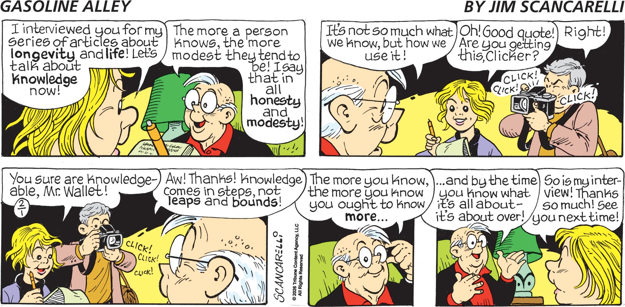Animated cartoon OCR: GASOLINE ALLEY I interviewed you for my Series of articles about longevity and life! Let's talk about Knowledge now! The more a person knowsthe 'more modest they tend to be! Isay that in all honesty and modesty! BY JIM SCANCARELLI It's not so much what Oh! Good quote! Right! we knowbut how we /Are you getting use it! thisClicker? CLICK! CLICK! CLICK! Know n.vv. md You sure are knowledge-) Aw! Thanks! knowledge) The more you know...and by the time ableMr. Wallet! Comes in stepsnot leaps and bounds! the more you know you ought to know more... you know what it's all about- it's about over! So is my inter- view! Thanks So much! See you next time! CLICK! CLICK! CLICK! SCANCARELLI ©2026 Tribune Content AgencyLLC All Rights Reserved GASOLINE ALLEY I interviewed you for my Series of articles about longevity and life ! Let's talk about Knowledge now ! The more a person knowsthe ' more modest they tend to be ! Isay that in all honesty and modesty ! BY JIM SCANCARELLI It's not so much what Oh ! Good quote ! Right ! we knowbut how we / Are you getting use it ! thisClicker ? CLICK ! CLICK ! CLICK ! Know n.vv. md You sure are knowledge- ) Aw ! Thanks ! knowledge ) The more you know... and by the time ableMr. Wallet ! Comes in stepsnot leaps and bounds ! the more you know you ought to know more ... you know what it's all about- it's about over ! So is my inter- view ! Thanks So much ! See you next time ! CLICK ! CLICK ! CLICK ! SCANCARELLI © 2026 Tribune Content AgencyLLC All Rights Reserved