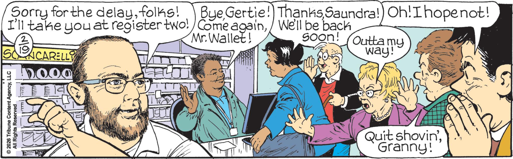 Animated cartoon OCR: © 2026 Tribune Content AgencyLLC All Rights Reserved Sorry for the delayfolks! I'll take you at register two! NCARELLY ByeSaundra! Oh! I hope not! Come againWe'll be back Mr. Wallet! soon! m Outta my way! Quit shovin'Granny! © 2026 Tribune Content AgencyLLC All Rights Reserved Sorry for the delayfolks ! I'll take you at register two ! NCARELLY ByeGertie ! ThanksSaundra ! Oh ! I hope not ! Come againWe'll be back Mr. Wallet ! soon ! m Outta my way ! Quit shovin 'Granny !