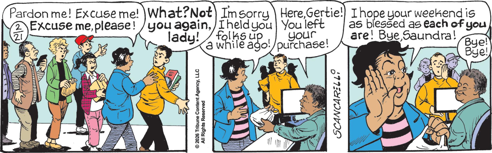 Publication OCR: © 2026 Tribune Content AgencyLLC All Rights Reserved 2 Pardon me! Excuse me! Excuse meplease! 21 What? Not I'm sorry you againI held you lady! folks up HereGertie! You left your I hope your weekend is as blessed as each of you are! Bye Saundra! a while ago! purchase! Bye! Bye! SCANCARELLI © 2026 Tribune Content AgencyLLC All Rights Reserved 2 Pardon me ! Excuse me ! Excuse meplease ! 21 What ? Not I'm sorry you againI held you lady ! folks up HereGertie ! You left your I hope your weekend is as blessed as each of you are ! Bye Saundra ! a while ago ! purchase ! Bye ! Bye ! SCANCARELLI