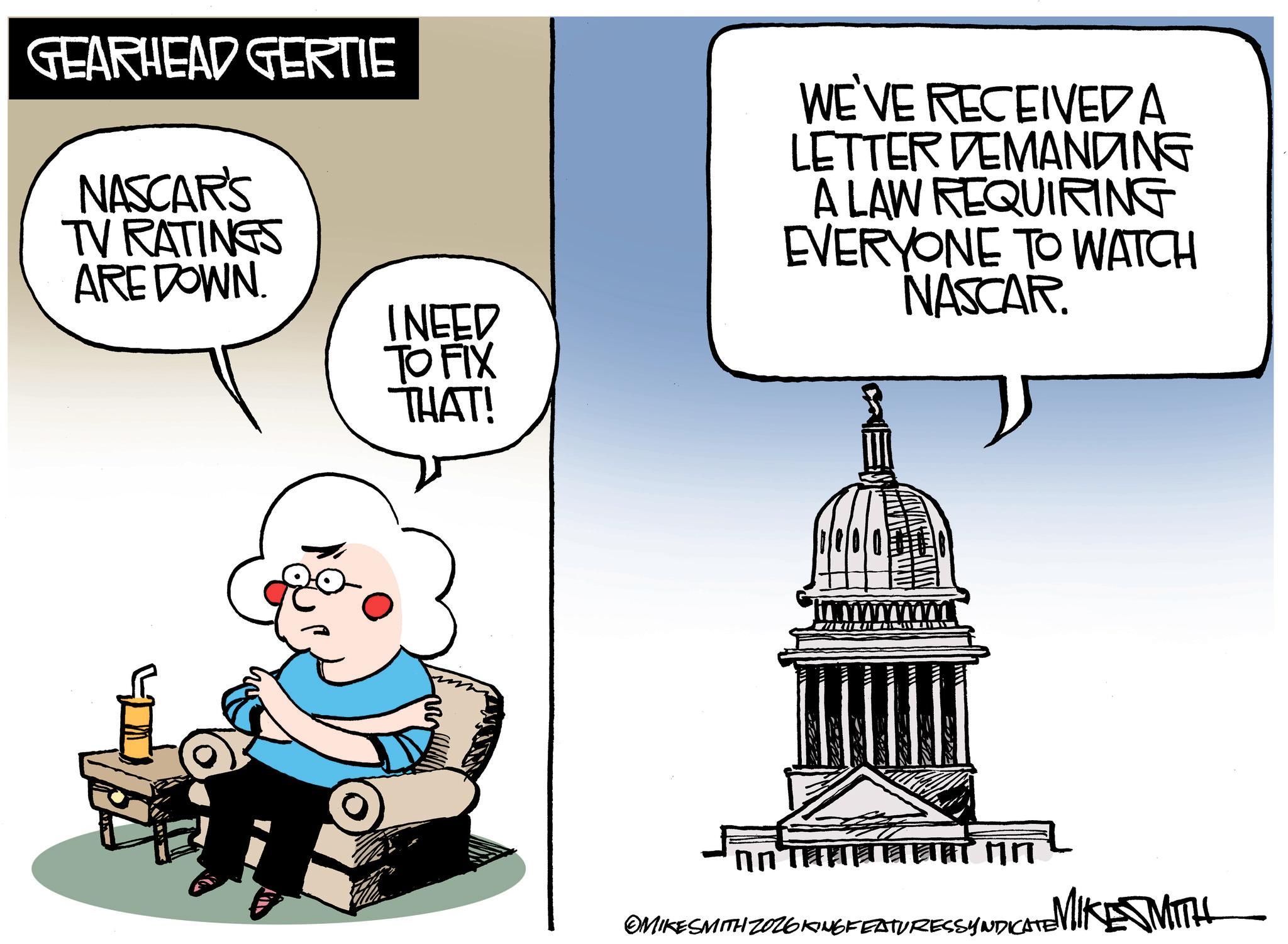 Photo caption OCR: GEARHEAD GERTIE NASCAR'S TV RATINGS ARE DOWN. I NEED TO FIX THAT! WE'VE RECEIVED A LETTER DEMANDING A LAW REQUIRING EVERYONE TO WATCH NASCAR. ?????????? ?? ESSYNDICATE MIKE SMITH OMIKESMITH ZOZ6KING FEATURESSYNDICATE GEARHEAD GERTIE NASCAR'S TV RATINGS ARE DOWN . I NEED TO FIX THAT ! WE'VE RECEIVED A LETTER DEMANDING A LAW REQUIRING EVERYONE TO WATCH NASCAR . ?????????? ?? ESSYNDICATE MIKE SMITH OMIKESMITH ZOZ6KING FEATURESSYNDICATE