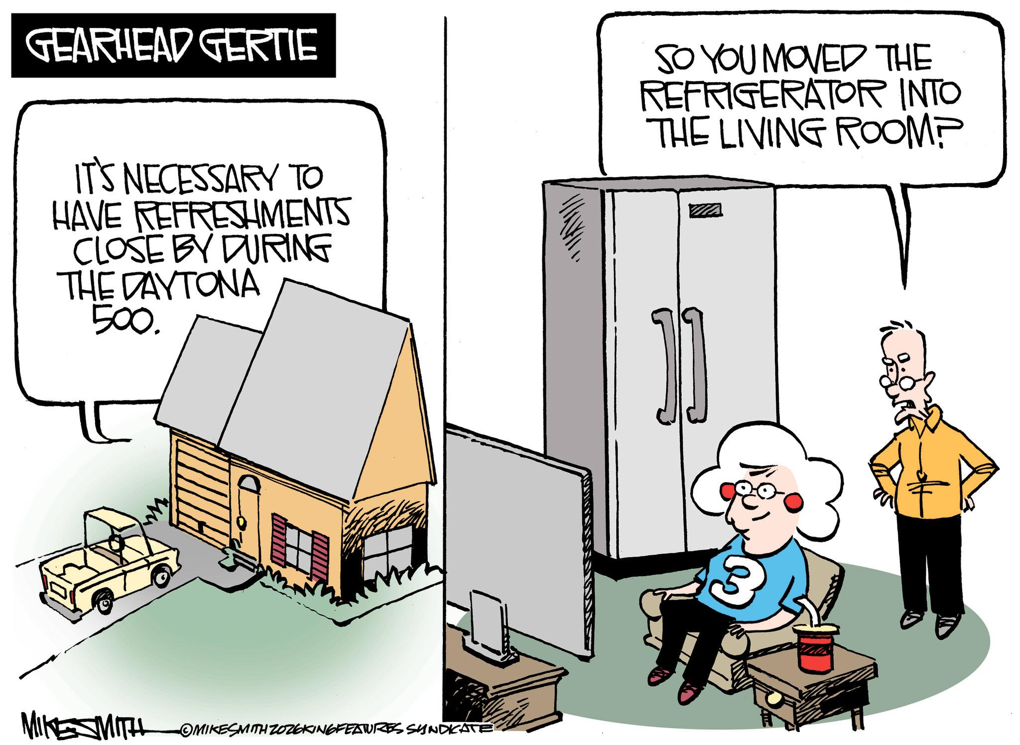 Photo caption OCR: GEARHEAD GERTIE IT'S NECESSARY TO HAVE REFRESHMENTS CLOSE BY DURING THE DAYTONA 500. SO YOU MOVED THE REFRIGERATOR INTO THE LIVING ROOM? MIKE SMITH OMIKESMITH ZOZ6KING FEATURES SYNDICATE 3 GEARHEAD GERTIE IT'S NECESSARY TO HAVE REFRESHMENTS CLOSE BY DURING THE DAYTONA 500 . SO YOU MOVED THE REFRIGERATOR INTO THE LIVING ROOM ? MIKE SMITH OMIKESMITH ZOZ6KING FEATURES SYNDICATE 3