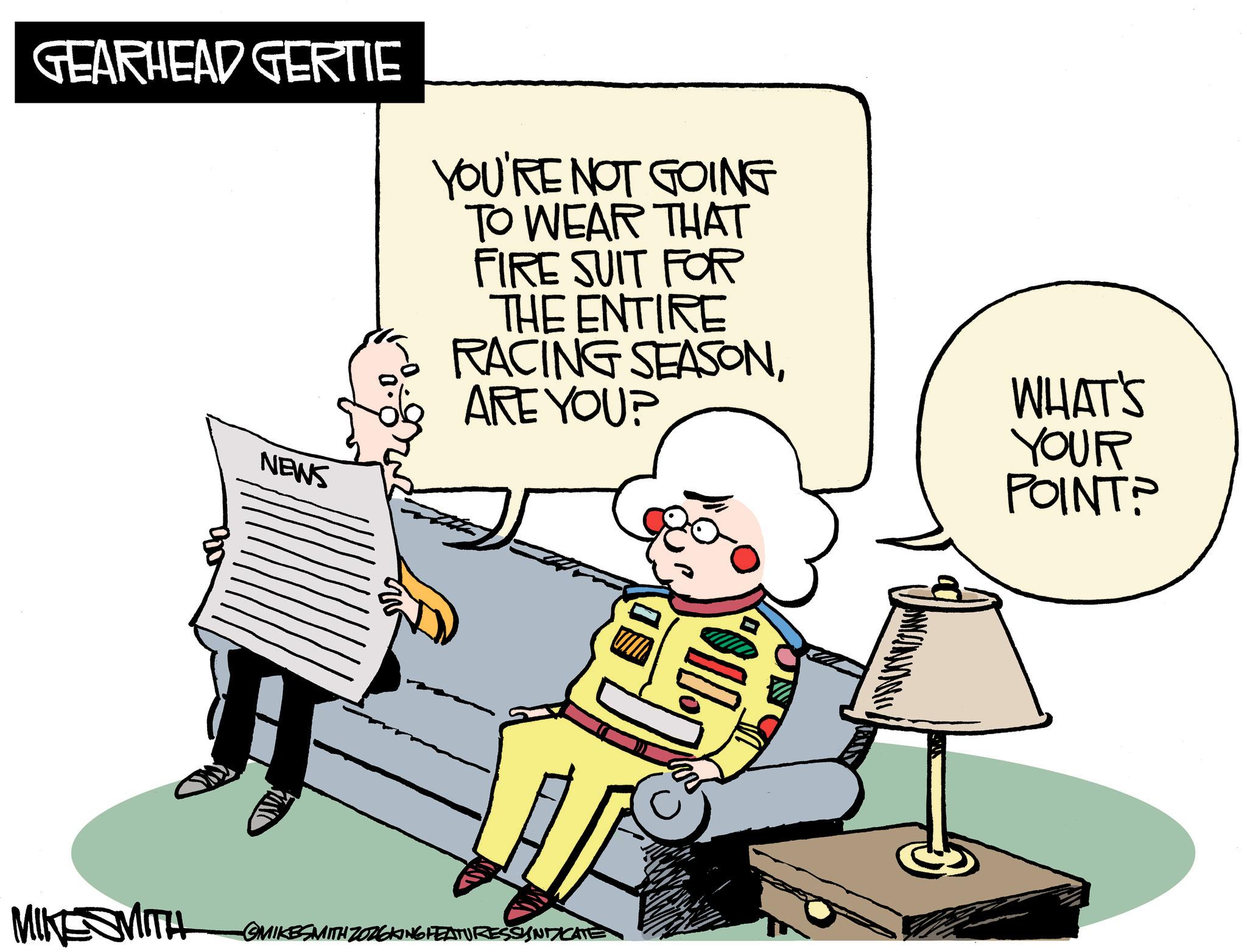 Photo caption OCR: GEARHEAD GERTIE YOU'RE NOT GOING TO WEAR THAT FIRE SUIT FOR THE ENTIRE RACING SEASONWHAT'S ARE YOU? NEWS YOUR POINT? MINESMITH SMIKESMITH ZOZOKING FEATURES SYNDICATE GEARHEAD GERTIE YOU'RE NOT GOING TO WEAR THAT FIRE SUIT FOR THE ENTIRE RACING SEASONWHAT'S ARE YOU ? NEWS YOUR POINT ? MINESMITH SMIKESMITH ZOZOKING FEATURES SYNDICATE