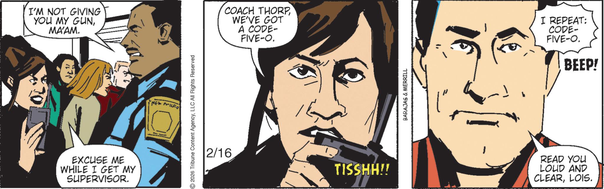 Comics OCR: I'M NOT GIVING YOU MY GUNMA'AM. EXCUSE ME WHILE I GET MY SUPERVISOR. NEW MILFO 2026 Tribune Content AgencyLLC All Rights Reserved 2/16 COACH THORPWE'VE GOT A CODE- FIVE-O. TISSHH!! BARAJAS & MERRILL I REPEAT: CODE- FIVE-O. BEEP! READ YOU LOUD AND CLEARLOIS. I'M NOT GIVING YOU MY GUNMA'AM . EXCUSE ME WHILE I GET MY SUPERVISOR . NEW MILFO 2026 Tribune Content AgencyLLC All Rights Reserved 2/16 COACH THORPWE'VE GOT A CODE- FIVE - O . TISSHH !! BARAJAS & MERRILL I REPEAT : CODE- FIVE - O . BEEP ! READ YOU LOUD AND CLEARLOIS .