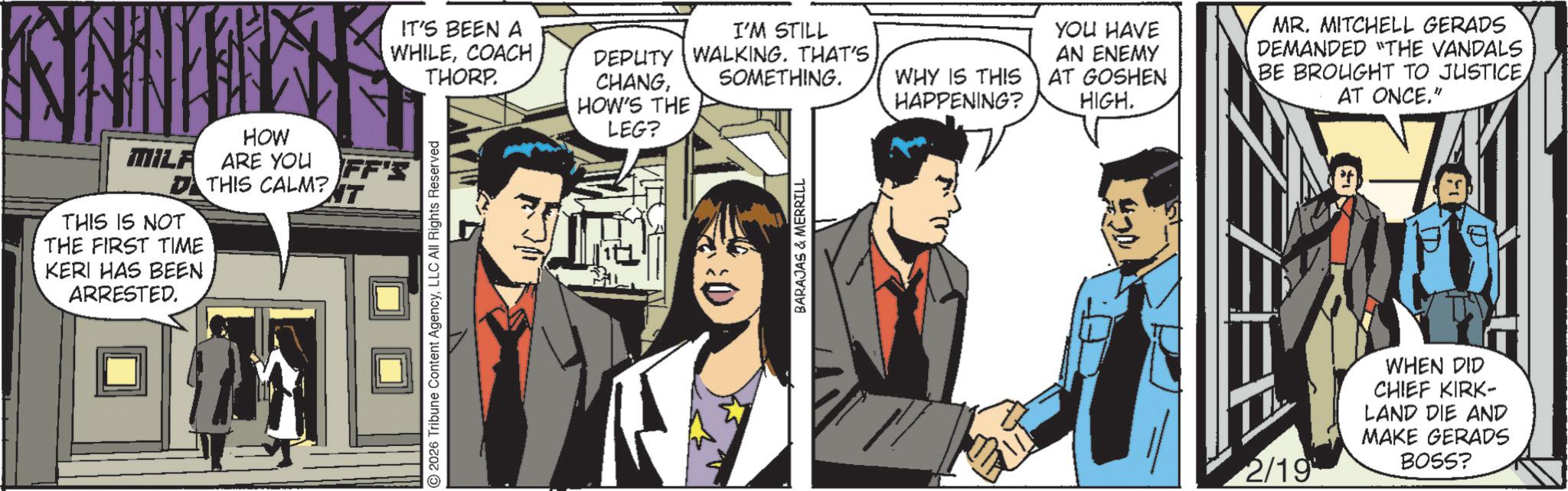 Animated cartoon OCR: IT'S BEEN A WHILECOACH THORP. I'M STILL SOMETHING. DEPUTY WALKING. THAT'S HOW MILA ARE YOU ARE YOU FF'S DTHIS CALM? NT THIS IS NOT THE FIRST TIME KERI HAS BEEN ARRESTED. 2026 Tribune Content AgencyLLC All Rights Reserved CHANGHOW'S THE LEG? BARAJAS & MERRILL YOU HAVE WHY IS THIS HAPPENING? AN ENEMY AT GOSHEN HIGH. MR. MITCHELL GERADS DEMANDED "THE VANDALS BE BROUGHT TO JUSTICEAT ONCE." 7 2/19 WHEN DID CHIEF KIRK- LAND DIE AND MAKE GERADS BOSS? IT'S BEEN A WHILECOACH THORP . I'M STILL SOMETHING . DEPUTY WALKING . THAT'S HOW MILA ARE YOU ARE YOU FF'S DTHIS CALM ? NT THIS IS NOT THE FIRST TIME KERI HAS BEEN ARRESTED . 2026 Tribune Content AgencyLLC All Rights Reserved CHANGHOW'S THE LEG ? BARAJAS & MERRILL YOU HAVE WHY IS THIS HAPPENING ? AN ENEMY AT GOSHEN HIGH . MR . MITCHELL GERADS DEMANDED " THE VANDALS BE BROUGHT TO JUSTICEAT ONCE . " 7 2/19 WHEN DID CHIEF KIRK- LAND DIE AND MAKE GERADS BOSS ?