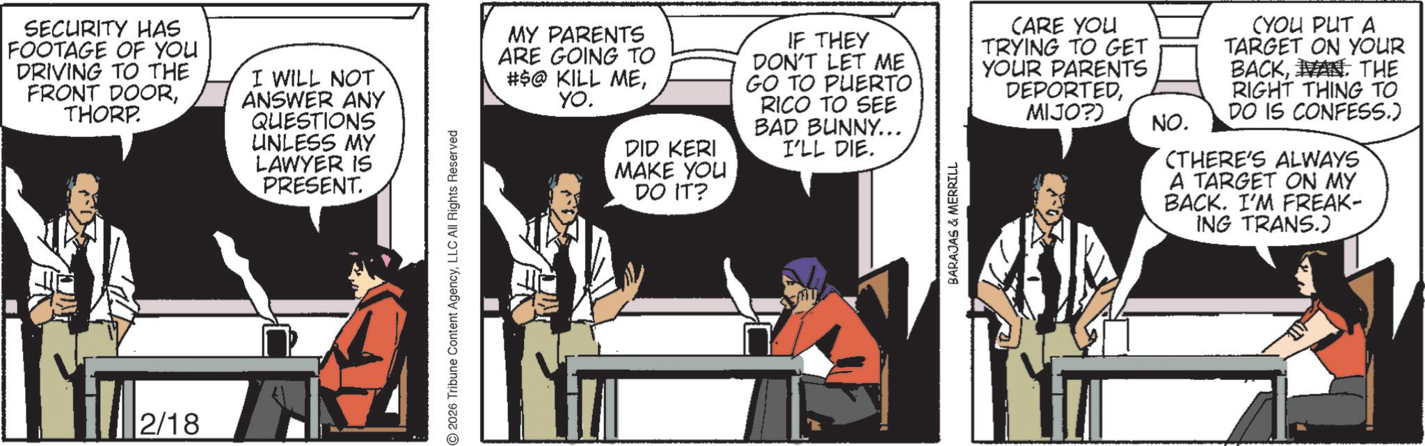 Animated cartoon OCR: SECURITY HAS FOOTAGE OF YOU DRIVING TO THE FRONT DOORTHORP. I WILL NOT ANSWER ANY QUESTIONS UNLESS MY LAWYER IS PRESENT. 2/18 2026 Tribune Content AgencyLLC All Rights Reserved MY PARENTS ARE GOING TO #$@ KILL MEYO. DID KERI MAKE YOU DO IT? IF THEY DON'T LET ME GO TO PUERTO RICO TO SEE BAD BUNNY... I'LL DIE. BARAJAS & MERRILL CARE YOU TRYING TO GET YOUR PARENTS DEPORTEDMIJO?) NO. (YOU PUT A TARGET ON YOUR BACKIVAN. THE RIGHT THING TO DO IS CONFESS.) (THERE'S ALWAYS A TARGET ON MY BACK. I'M FREAK- ING TRANS.) SECURITY HAS FOOTAGE OF YOU DRIVING TO THE FRONT DOORTHORP . I WILL NOT ANSWER ANY QUESTIONS UNLESS MY LAWYER IS PRESENT . 2/18 2026 Tribune Content AgencyLLC All Rights Reserved MY PARENTS ARE GOING TO # $ @ KILL MEYO . DID KERI MAKE YOU DO IT ? IF THEY DON'T LET ME GO TO PUERTO RICO TO SEE BAD BUNNY ... I'LL DIE . BARAJAS & MERRILL CARE YOU TRYING TO GET YOUR PARENTS DEPORTEDMIJO ? ) NO . ( YOU PUT A TARGET ON YOUR BACKIVAN . THE RIGHT THING TO DO IS CONFESS . ) ( THERE'S ALWAYS A TARGET ON MY BACK . I'M FREAK- ING TRANS . )