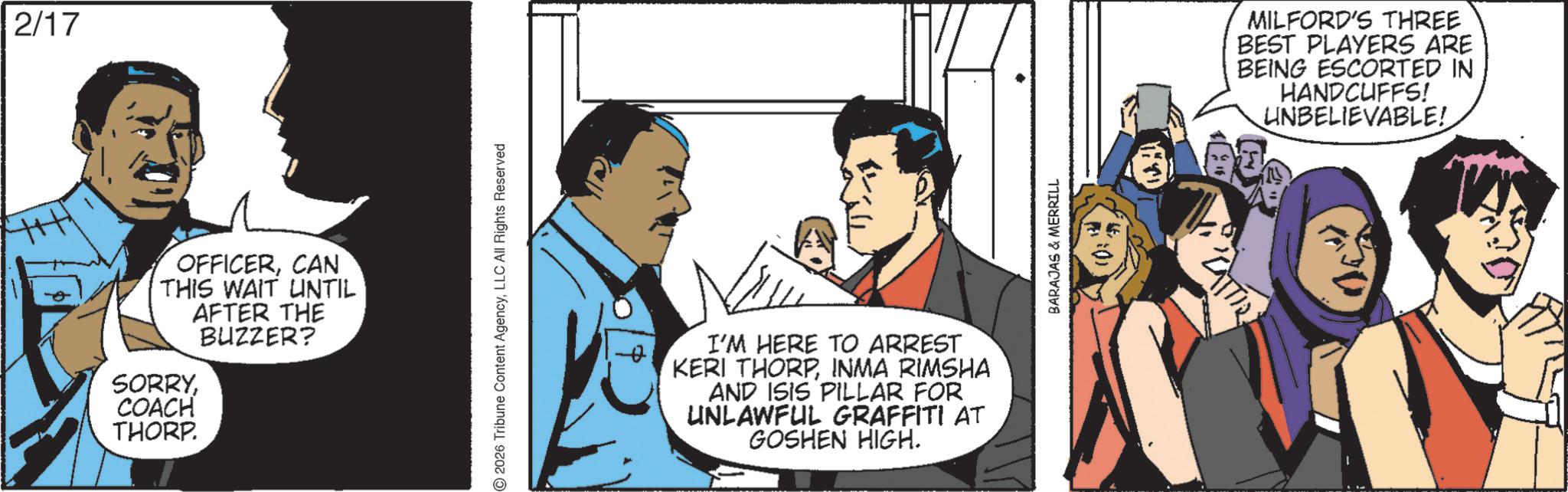 Animated cartoon OCR: 2/17 OFFICERCAN 'THIS WAIT UNTIL AFTER THE BUZZER? SORRYCOACH THORP. I'M HERE TO ARREST KERI THORPINMA RIMSHA AND ISIS PILLAR FOR UNLAWFUL GRAFFITI AT GOSHEN HIGH. MILFORD'S THREE BEST PLAYERS ARE BEING ESCORTED IN HANDCUFFS! UNBELIEVABLE! CATTIV 2/17 OFFICERCAN ' THIS WAIT UNTIL AFTER THE BUZZER ? SORRYCOACH THORP . I'M HERE TO ARREST KERI THORPINMA RIMSHA AND ISIS PILLAR FOR UNLAWFUL GRAFFITI AT GOSHEN HIGH . MILFORD'S THREE BEST PLAYERS ARE BEING ESCORTED IN HANDCUFFS ! UNBELIEVABLE ! CATTIV