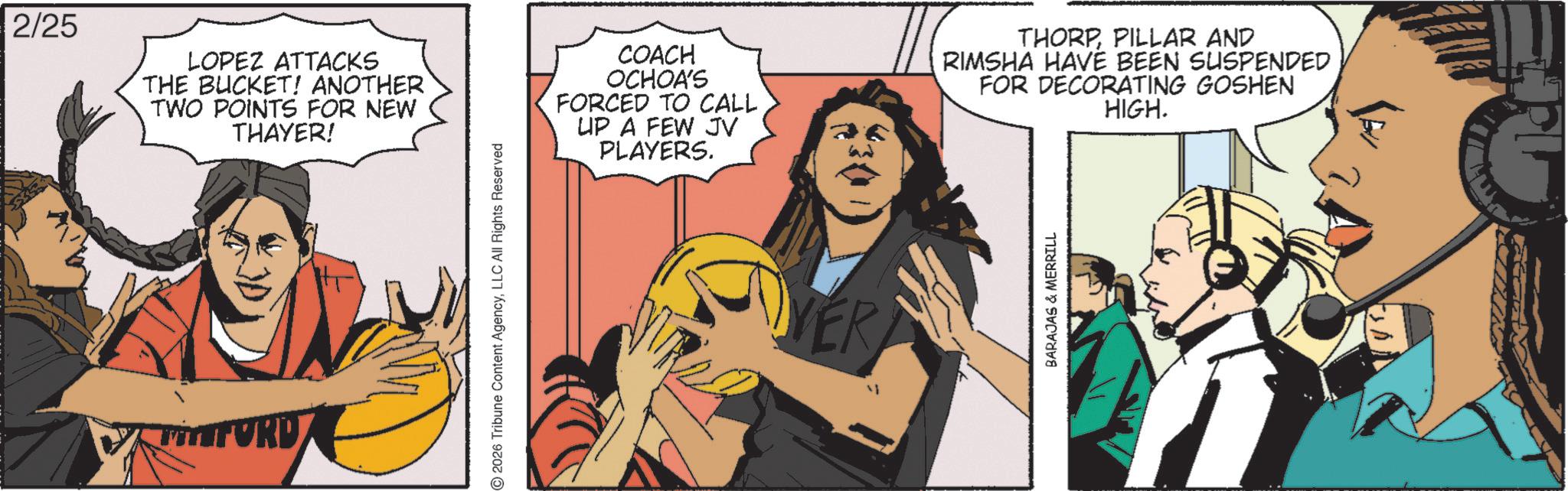 Comics OCR: 2/25 LOPEZ ATTACKS THE BUCKET! ANOTHER TWO POINTS FOR NEW THAYER! MFORD 2026 Tribune Content AgencyLLC All Rights Reserved COACH OCHOA'S FORCED TO CALL UP A FEW JV PLAYERS. THORPPILLAR AND RIMSHA HAVE BEEN SUSPENDED FOR DECORATING GOSHEN HIGH. VER BARAJAS & MERRILL 2/25 LOPEZ ATTACKS THE BUCKET ! ANOTHER TWO POINTS FOR NEW THAYER ! MFORD 2026 Tribune Content AgencyLLC All Rights Reserved COACH OCHOA'S FORCED TO CALL UP A FEW JV PLAYERS . THORPPILLAR AND RIMSHA HAVE BEEN SUSPENDED FOR DECORATING GOSHEN HIGH . VER BARAJAS & MERRILL