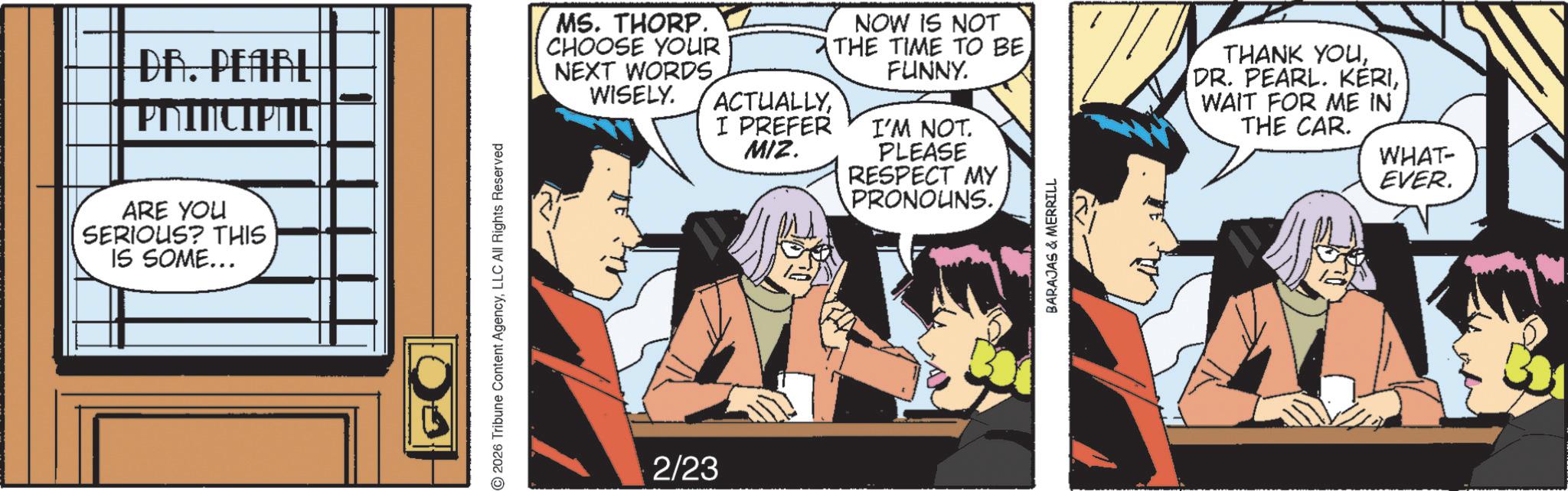 Animated cartoon OCR: DR. PEARL | PRINCIPITE ARE YOU SERIOUS? THIS IS SOME... 2026 Tribune Content AgencyLLC All Rights Reserved MS. THORP. CHOOSE YOUR NEXT WORDS. WISELY. ACTUALLYNOW IS NOT THE TIME TO BE FUNNY. I PREFER MIZ. I'M NOT. PLEASE THANK YOUWAIT FOR ME IN THE CAR. 2/23 RESPECT MY PRONOUNS. BARAJAS & MERRILL WHAT- EVER. DR . PEARL | PRINCIPITE ARE YOU SERIOUS ? THIS IS SOME ... 2026 Tribune Content AgencyLLC All Rights Reserved MS . THORP . CHOOSE YOUR NEXT WORDS . WISELY . ACTUALLYNOW IS NOT THE TIME TO BE FUNNY . I PREFER MIZ . I'M NOT . PLEASE THANK YOU( DR . PEARL . KËRIWAIT FOR ME IN THE CAR . 2/23 RESPECT MY PRONOUNS . BARAJAS & MERRILL WHAT- EVER .