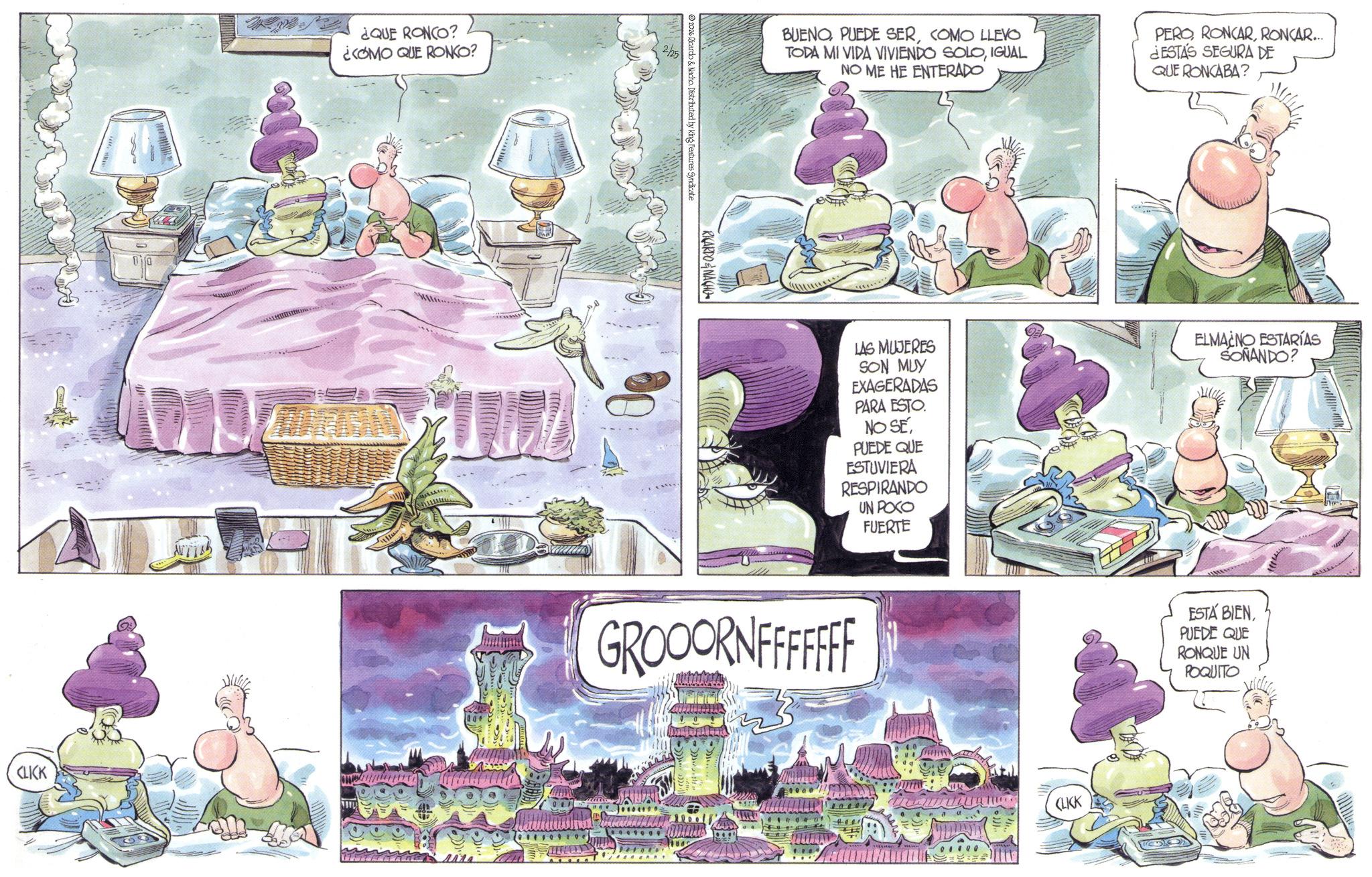 Comic book OCR: CLICK ¿QUE RONCO? ¿COMO QUE RONKO? RICARDONACHO 2026 Ricardo & Nacho. Distributed by King Features Syndicate BUENOCOMO LLEVO TODA MI VIDA VIVIENDO SOLOIGUAL NO ME HE ENTERADO PERORONCAR... ¿ESTÁS SEGURA DE QUE RONCABA? LAS MUJERES SON MUY EXAGERADAS PARA ESTO. NO SEPUEDE QUE ESTUVIERA RESPIRANDO UN POCO FUERTE ELMACNO ESTARÍAS SONANDO? GROOORNFFFFFFF CLICK ESTÁ BIENPUEDE QUE RONQUE UN POQUITO CLICK ¿ QUE RONCO ? ¿ COMO QUE RONKO ? RICARDONACHO 2026 Ricardo & Nacho . Distributed by King Features Syndicate BUENOPUEDE SERCOMO LLEVO TODA MI VIDA VIVIENDO SOLOIGUAL NO ME HE ENTERADO PERORONCAR ... ¿ ESTÁS SEGURA DE QUE RONCABA ? LAS MUJERES SON MUY EXAGERADAS PARA ESTO . NO SEPUEDE QUE ESTUVIERA RESPIRANDO UN POCO FUERTE ELMACNO ESTARÍAS SONANDO ? GROOORNFFFFFFF CLICK ESTÁ BIENPUEDE QUE RONQUE UN POQUITO