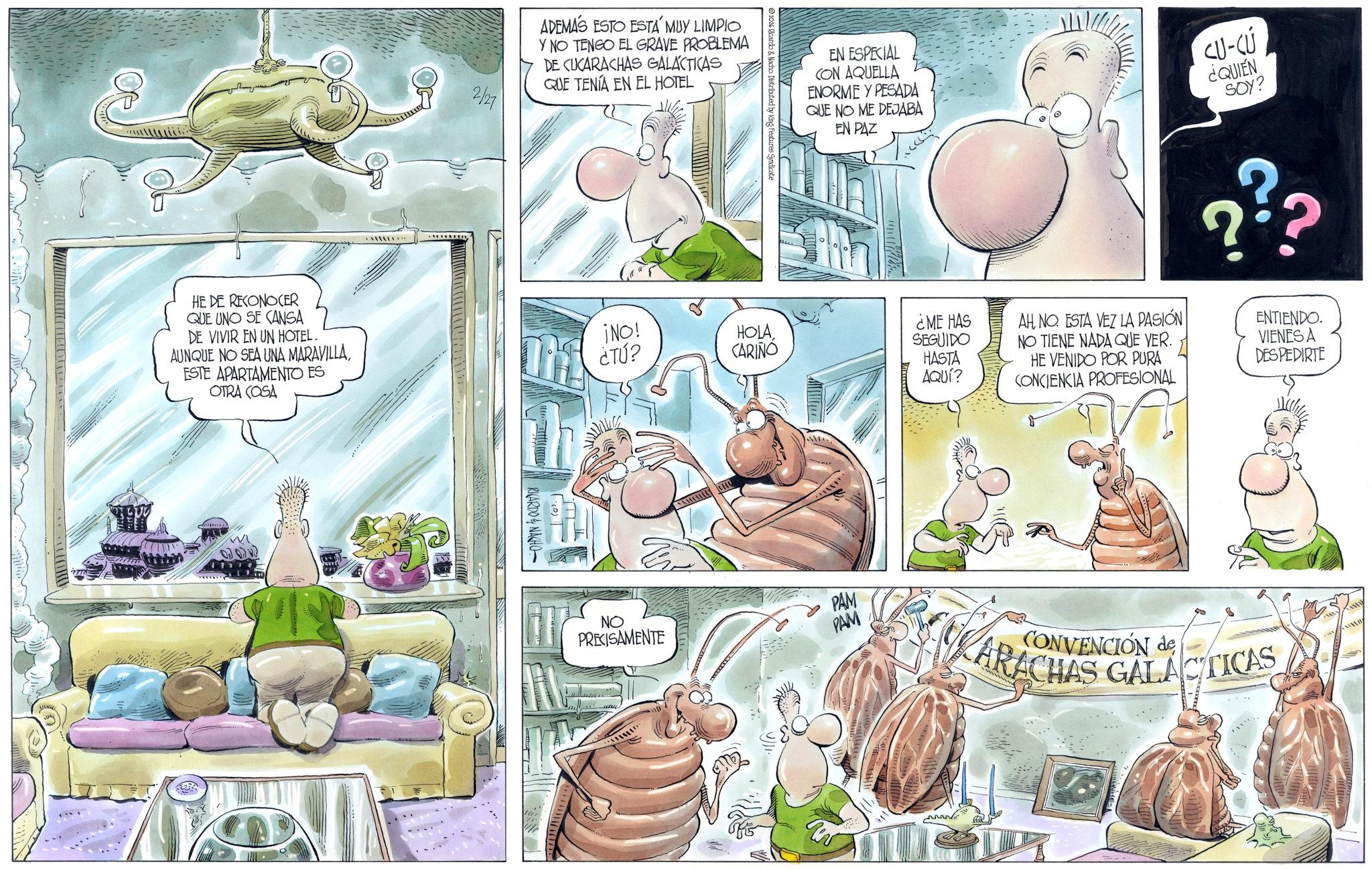 Comics OCR: HE DE RECONOCER QUE UNO SE CANSA 2/27 ADEMAS ESTO ESTÁ MUY LIMPIO Y NO TENGO EL GRAVE PROBLEMA DE CUCARACHAS GALACTICAS QUE TENÍA EN EL HOTEL EN ESPECIAL CON AQUELLA ENORME Y PESADA QUE NO ME DEJABA EN PAZ CU-CÚ ¿QUIÉN SOY? DE VIVIR EN UN HOTEL. AUNQUE NO SEA UNA MARAVILLA¡NO! ESTE APARTAMENTO ES OTRA COSA ¿TÚ? HOLACARIÑO RICARDONACHO NO PRECISAMENTE PAM PAM ??? ¿ME HAS SEGUIDO HASTA AQUÍ? AHNO. ESTA VEZ LA PASIÓN NO TIENE NADA QUE VER. HE VENIDO POR PURA CONCIENCIA PROFESIONAL ENTIENDO. VIENES A DESPEDIRTE CONVENCIÓN de ARACHAS GALACTICAS HE DE RECONOCER QUE UNO SE CANSA 2/27 ADEMAS ESTO ESTÁ MUY LIMPIO Y NO TENGO EL GRAVE PROBLEMA DE CUCARACHAS GALACTICAS QUE TENÍA EN EL HOTEL EN ESPECIAL CON AQUELLA ENORME Y PESADA QUE NO ME DEJABA EN PAZ CU - CÚ ¿ QUIÉN SOY ? DE VIVIR EN UN HOTEL . AUNQUE NO SEA UNA MARAVILLA¡ NO ! ESTE APARTAMENTO ES OTRA COSA ¿ TÚ ? HOLACARIÑO RICARDONACHO NO PRECISAMENTE PAM PAM ??? ¿ ME HAS SEGUIDO HASTA AQUÍ ? AHNO . ESTA VEZ LA PASIÓN NO TIENE NADA QUE VER . HE VENIDO POR PURA CONCIENCIA PROFESIONAL ENTIENDO . VIENES A DESPEDIRTE CONVENCIÓN de ARACHAS GALACTICAS