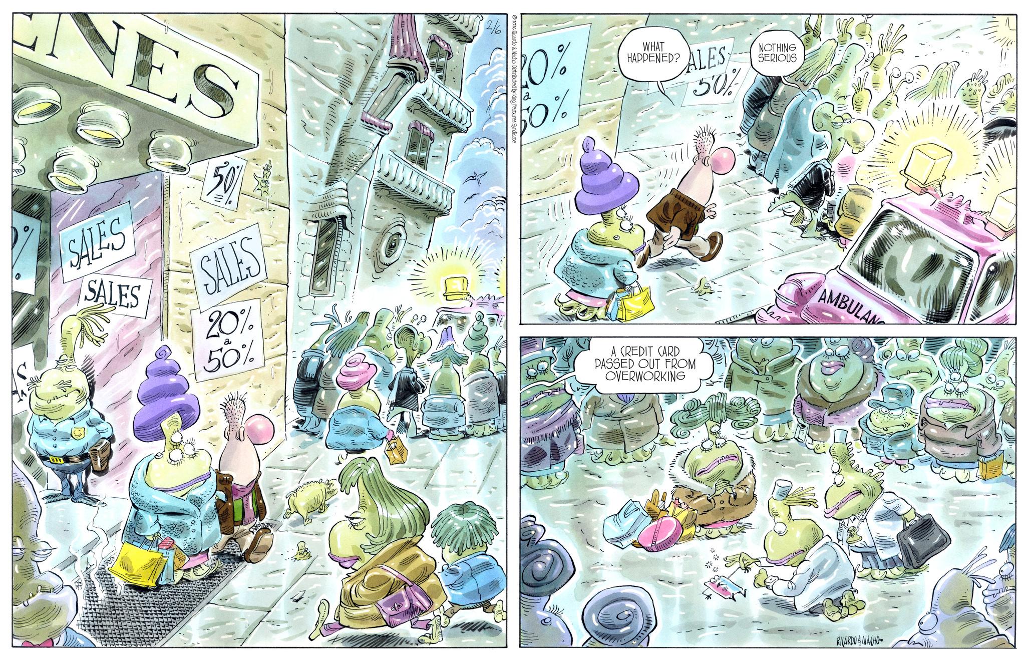 Comic book OCR: NES 50% SALES SALES ?????·· SALES 20% 50% 2/6 2026 Ricardo & Nacho. Distributed by k bures Syndicate 10% Fo% WHAT HAPPENED? ALES 50% | ?| | A CREDIT CARD PASSED OUT FROM OVERWORKING ??? NOTHING SERIOUS AMBULAN RICARDO & NACHO NES 50 % SALES SALES ????? ·· SALES 20 % 50 % 2/6 2026 Ricardo & Nacho . Distributed by k bures Syndicate 10 % Fo % WHAT HAPPENED ? ALES 50 % | ? | | A CREDIT CARD PASSED OUT FROM OVERWORKING ??? NOTHING SERIOUS AMBULAN RICARDO & NACHO