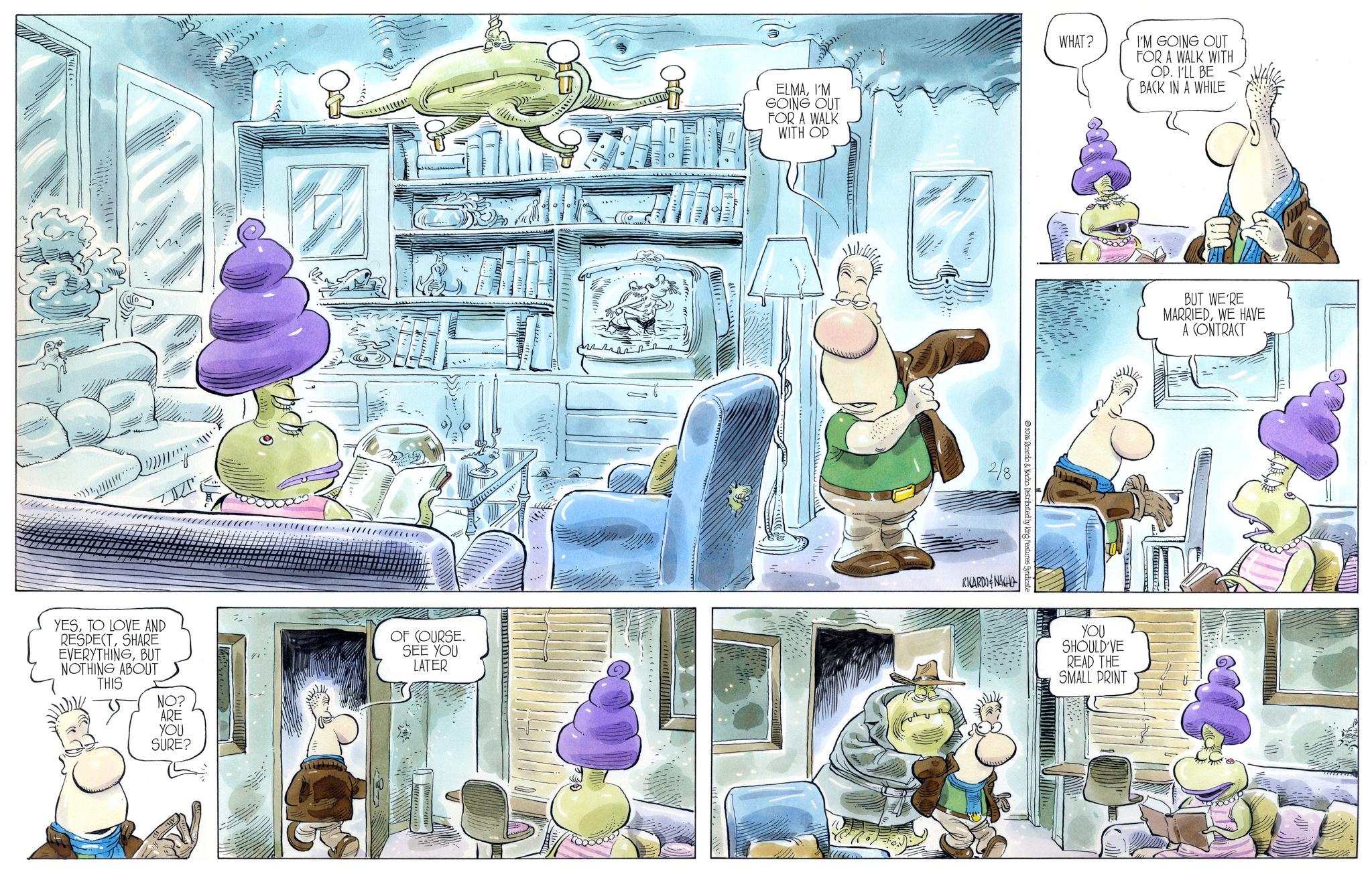 Comics OCR: YESTO LOVE AND RESPECTSHARE EVERYTHINGBUT NOTHING ABOUT THIS NO? OF COURSE. SEE YOU LATER ARE YOU SURE? ELMAI'M GOING OUT FOR A WALK WITH OP 2/8 WHAT? RICARDONAH istributed by King Features S I'M GOING OUT FOR A WALK WITH OP. I'LL BE BACK IN A WHILE YOU SHOULD'VE READ THE SMALL PRINT BUT WE'RE MARRIEDWE HAVE A CONTRACT YESTO LOVE AND RESPECTSHARE EVERYTHINGBUT NOTHING ABOUT THIS NO ? OF COURSE . SEE YOU LATER ARE YOU SURE ? ELMAI'M GOING OUT FOR A WALK WITH OP 2/8 WHAT ? RICARDONAH istributed by King Features S I'M GOING OUT FOR A WALK WITH OP . I'LL BE BACK IN A WHILE YOU SHOULD'VE READ THE SMALL PRINT BUT WE'RE MARRIEDWE HAVE A CONTRACT