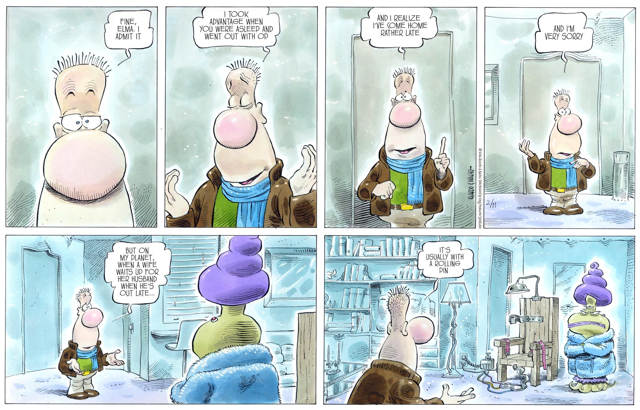 Animated cartoon OCR: FINEELMA. I ADMIT IT I TOOK ADVANTAGE WHEN YOU WERE ASLEEP AND WENT OUT WITH OP AND I REALIZE I'VE COME HOME RATHER LATE AND I'M VERY SORRY BUT ON MY PLANETWHEN A WIFE WAITS UP FOR HER HUSBAND WHEN HE'S OUT LATE... IT'S USUALLY WITH A ROLLING PIN RICARDO & NACHO 2016 Ricardo & Nacho. Distributed by King Features Syndicate 2/11 FINEELMA . I ADMIT IT I TOOK ADVANTAGE WHEN YOU WERE ASLEEP AND WENT OUT WITH OP AND I REALIZE I'VE COME HOME RATHER LATE AND I'M VERY SORRY BUT ON MY PLANETWHEN A WIFE WAITS UP FOR HER HUSBAND WHEN HE'S OUT LATE ... IT'S USUALLY WITH A ROLLING PIN RICARDO & NACHO 2016 Ricardo & Nacho . Distributed by King Features Syndicate 2/11