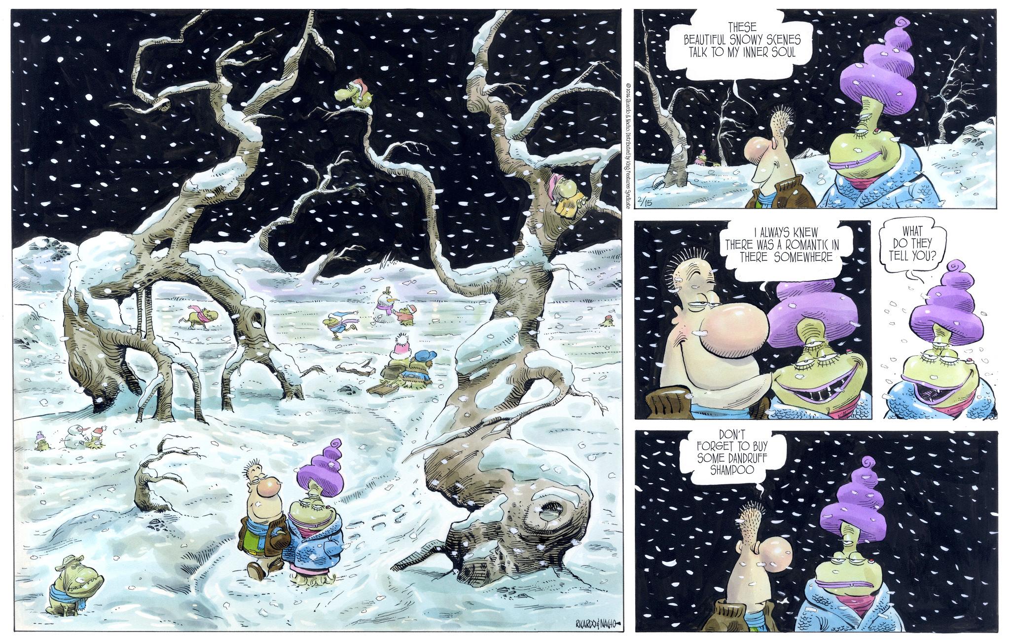 Ice OCR: 2026 cardo & Nacho. Distributed by King Features Syndicate THESE BEAUTIFUL SNOWY SCENES TALK TO MY INNER SOUL 2/15 RICARDONAGHO I ALWAYS KNEW THERE WAS A ROMANTIC IN THERE SOMEWHERE WHAT DO THEY TELL YOU? DON'T FORGET TO BUY SOME DANDRUFF SHAMPOO D 0 2026 cardo & Nacho . Distributed by King Features Syndicate THESE BEAUTIFUL SNOWY SCENES TALK TO MY INNER SOUL 2/15 RICARDONAGHO I ALWAYS KNEW THERE WAS A ROMANTIC IN THERE SOMEWHERE WHAT DO THEY TELL YOU ? DON'T FORGET TO BUY SOME DANDRUFF SHAMPOO D 0