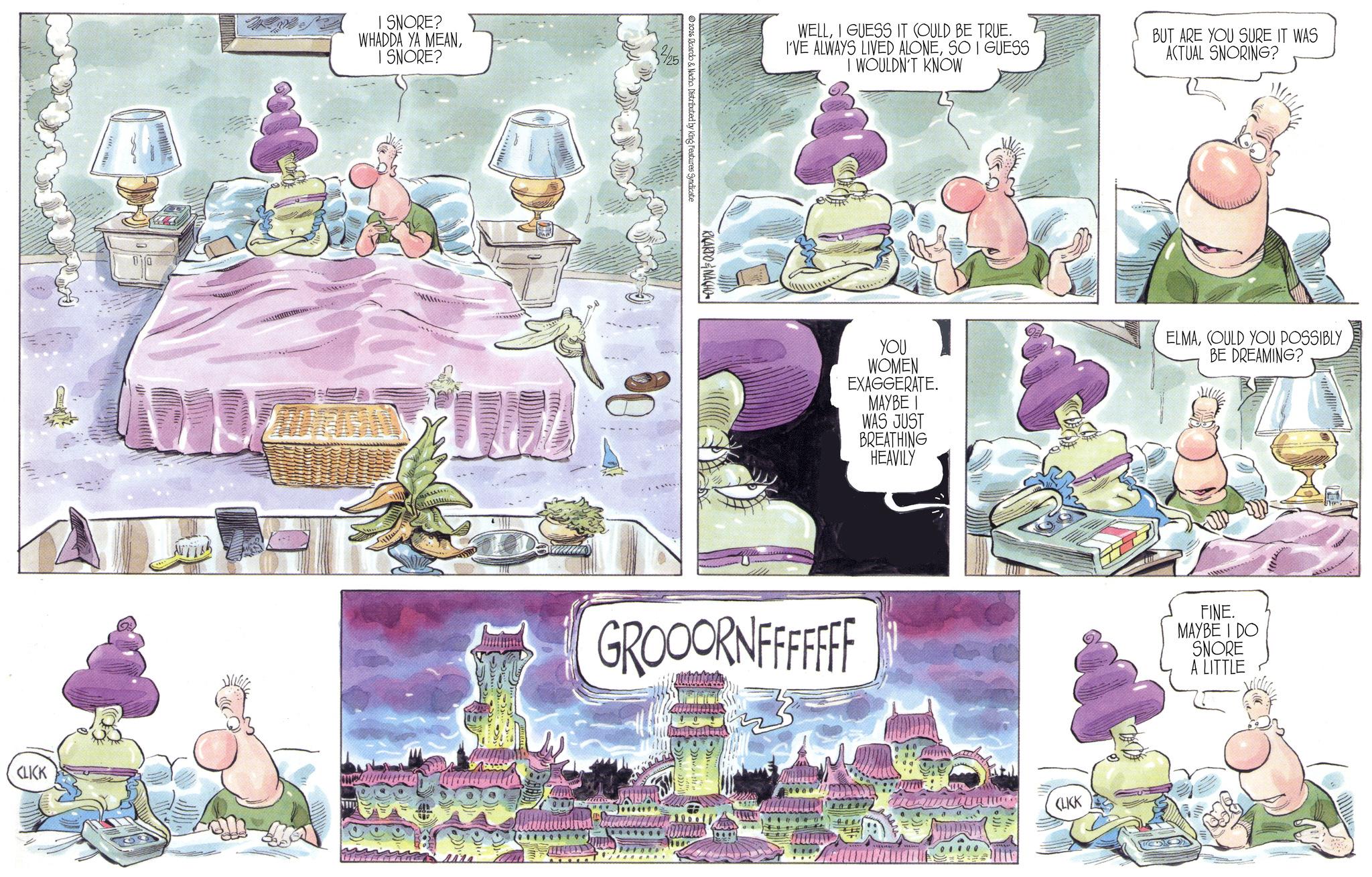 Comic book OCR: CLICK I SNORE? WHADDA YA MEANI SNORE? RICARDONACHO 2026 Ricardo & Nacho. Distributed by King Features Syndicate WELLI GUESS IT COULD BE TRUE. I'VE ALWAYS LIVED ALONESO I GUESS I WOULDN'T KNOW BUT ARE YOU SURE IT WAS ACTUAL SNORING? YOU WOMEN EXAGGERATE. MAYBE WAS JUST BREATHING HEAVILY ELMACOULD YOU POSSIBLY BE DREAMING? GROOORNFFFFFFF CLICK FINE. MAYBE I DO SNORE A LITTLE CLICK I SNORE ? WHADDA YA MEANI SNORE ? RICARDONACHO 2026 Ricardo & Nacho . Distributed by King Features Syndicate WELLI GUESS IT COULD BE TRUE . I'VE ALWAYS LIVED ALONESO I GUESS I WOULDN'T KNOW BUT ARE YOU SURE IT WAS ACTUAL SNORING ? YOU WOMEN EXAGGERATE . MAYBE WAS JUST BREATHING HEAVILY ELMACOULD YOU POSSIBLY BE DREAMING ? GROOORNFFFFFFF CLICK FINE . MAYBE I DO SNORE A LITTLE