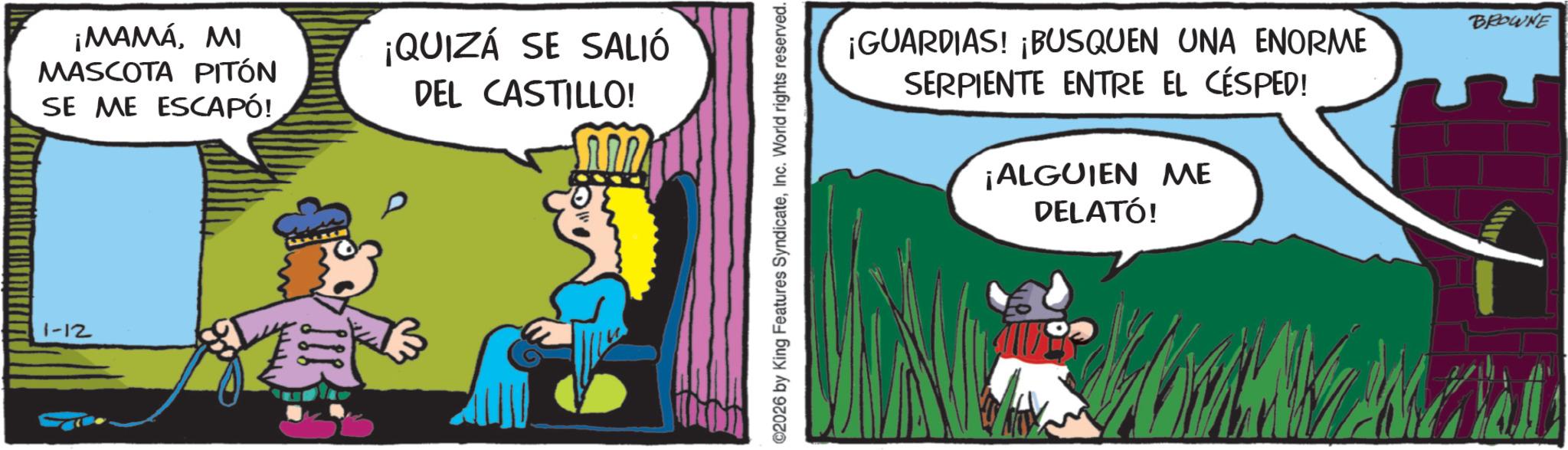 Publication OCR: ¡MAMÁMI MASCOTA PITÓN SE ME ESCAPÓ! ¡QUIZÁ SE SALIÓ DEL CASTILLO! 1-12 ©2026 by King Features SyndicateInc. World rights reserved. ¡GUARDIAS! ¡BUSQUEN UNA ENORME SERPIENTE ENTRE EL CÉSPED! ¡ALGUIEN ME DELATÓ! BROWNE ¡ MAMÁMI MASCOTA PITÓN SE ME ESCAPÓ ! ¡ QUIZÁ SE SALIÓ DEL CASTILLO ! 1-12 © 2026 by King Features SyndicateInc. World rights reserved . ¡ GUARDIAS ! ¡ BUSQUEN UNA ENORME SERPIENTE ENTRE EL CÉSPED ! ¡ ALGUIEN ME DELATÓ ! BROWNE