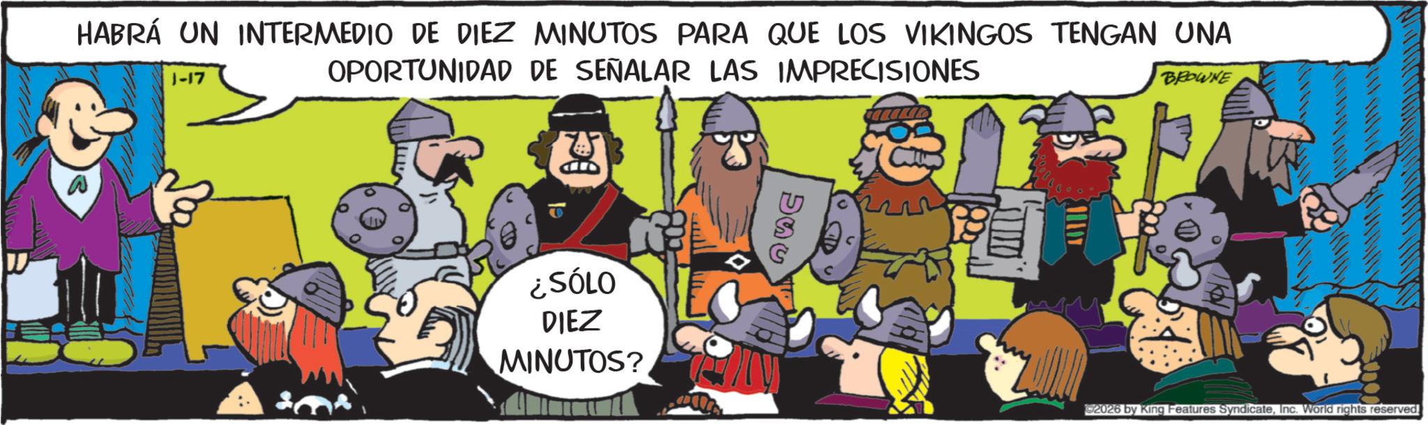 Publication OCR: HABRÁ UN INTERMEDIO DE DIEZ MINUTOS PARA QUE LOS VIKINGOS TENGAN UNA OPORTUNIDAD DE SEÑALAR LAS IMPRECISIONES 1-17 BROWNE ¿SÓLO DIEZ MINUTOS? C2026 by King Features SyndicateInc. World rights reserved. HABRÁ UN INTERMEDIO DE DIEZ MINUTOS PARA QUE LOS VIKINGOS TENGAN UNA OPORTUNIDAD DE SEÑALAR LAS IMPRECISIONES 1-17 BROWNE ¿ SÓLO DIEZ MINUTOS ? C2026 by King Features SyndicateInc. World rights reserved .