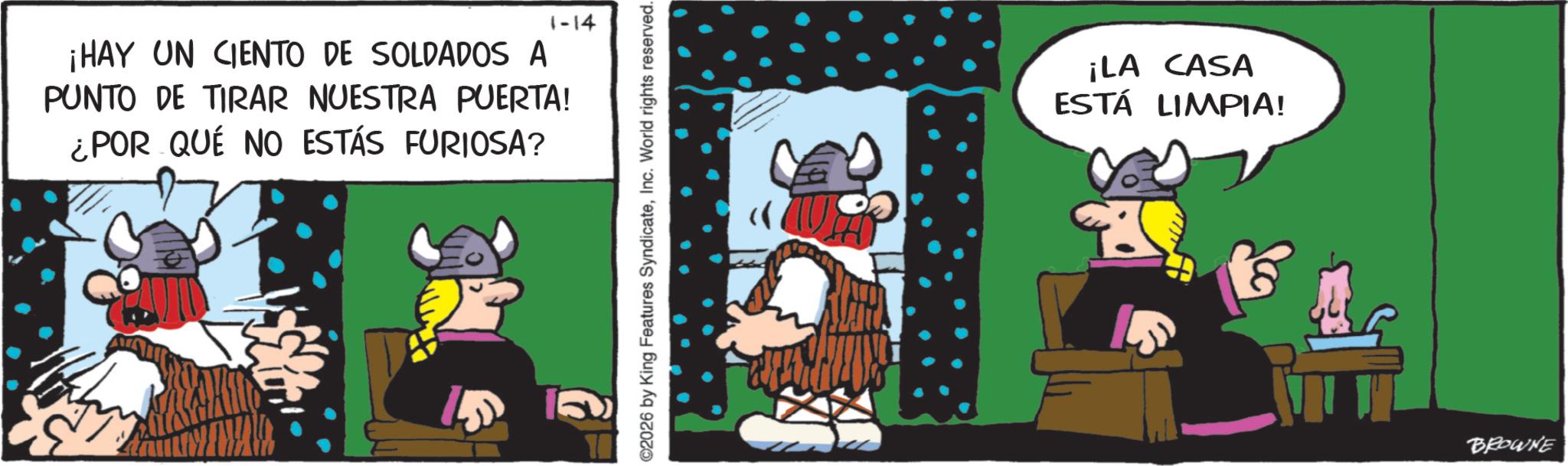 Comics OCR: 1-14 ¡HAY UN CIENTO DE SOLDADOS A PUNTO DE TIRAR NUESTRA PUERTA! ¿POR QUÉ NO ESTÁS FURIOSA? ©2026 by King Features SyndicateInc. World rights reserved. « ¡LA CASA ESTÁ LIMPIA! BROWNE 1-14 ¡ HAY UN CIENTO DE SOLDADOS A PUNTO DE TIRAR NUESTRA PUERTA ! ¿ POR QUÉ NO ESTÁS FURIOSA ? © 2026 by King Features SyndicateInc. World rights reserved . « ¡ LA CASA ESTÁ LIMPIA ! BROWNE